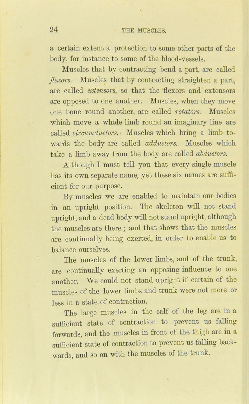 a certain extent a protection to some other parts of the body, for instance to some of the blood-vessels. Muscles that by contracting bend a part, are called flexors. Muscles that by contracting straighten a part, are called extensors, so that the flexors and extensors are opposed to one another. Muscles, when they move one bone round another, are called rotators. Muscles which move a whole limb round an imaginary line are called circumductors. Muscles which bring a limb to- wards the body are called adductors. Muscles which take a limb away from the body are called abductors. Although I must tell you that every single muscle has its own separate name, yet these six: names are suffi- cient for our purpose. By muscles we are enabled to maintain our bodies in an upright position. The skeleton will not stand upright, and a dead body will not stand upright, although the muscles are there; and that shows that the muscles are continually being exerted, in order to enable us to balance ourselves. The muscles of the lower limbs, and of the trunk, are continually exerting an opposing influence to one another. We could not stand upright if certain of the muscles of the lower limbs and trunk were not more or less in a state of contraction. The large muscles in the calf of the leg are in a sufficient state of contraction to prevent us falling forwards, and the muscles in front of the thigh are in a sufficient state of contraction to prevent us falling back- wards, and so on with the muscles of the trunk.