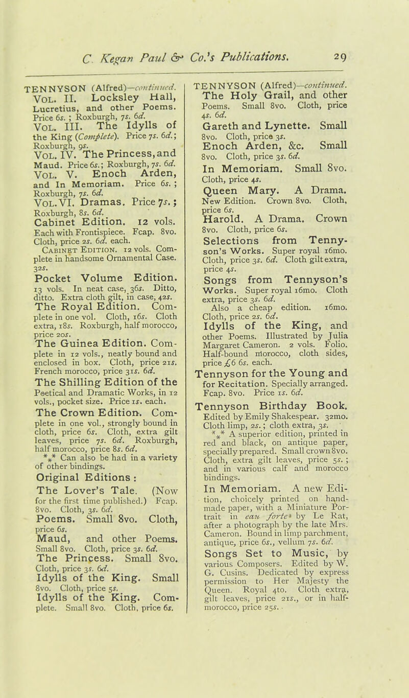 TENNYSON (Alfred)—continued. VOL. II. Locksley Hall, Lucretius, and other Poems. Price 6s. ; Roxburgh, 7s. 6d. Vol. III. The Idylls of the King (Complete). Price 7s. 6d. \ Roxburgh, qs. Vol. IV. The Princess, and Maud. Price 6s.; Roxburgh, 7s. 6d. Vol. V. Enoch Arden, and In Memoriam. Price 6s. ; Roxburgh, 7s. 6d. Vol. VI. Dramas. Price 7r.; Roxburgh, 8r. 6d. Cabinet Edition. 12 vols. Each with Frontispiece. Fcap. 8vo. Cloth, price is. 6d. each. Cabinet Edition. 12 vols. Com- plete in handsome Ornamental Case. 32S- Pocket Volume Edition. 13 vols. In neat case, 36$. Ditto, ditto. Extra cloth gilt, in case, 41s. The Royal Edition. Com- plete in one vol. Cloth, 16s. Cloth extra, i8r. Roxburgh, half morocco, price 20s. The Guinea Edition. Com- plete in 12 vols., neatly bound and enclosed in box. Cloth, price 2ii. French morocco, price 31$. 6d. The Shilling Edition of the Peetical and Dramatic Works, in 12 vols., pocket size. Price is. each. The Crown Edition-. Com- plete in one vol., strongly bound in cloth, price 6s. Cloth, extra gilt leaves, price 7s. 6d. Roxburgh, half morocco, price 8r. 6d. *** Can also be had in a variety of other bindings. Original Editions : The Lover’s Tale. (Now for the first time published.) Fcap. 8vo. Cloth, 3s. 6d. Poems. Small 8vo. Cloth, price 6s. Maud, and other Poems. Small 8vo. Cloth, price 3s. 6d. The Princess. Small 8vo. Cloth, price 31. 6d. Idylls of the King. Small 8vo. Cloth, price $s. Idylls of the King. Com- plete. Small 8vo. Cloth, price 6r. TENNYSON (Alfred)—continued. The Holy Grail, and other Poems. Small 8vo. Cloth, price 4.?. 6d. Gareth and Lynette. Small 8vo. Cloth, price 3s. Enoch Arden, &c. Small 8vo. Cloth, price 3$. 6d. In Memoriam. Small 8vo. Cloth, price 4r. Queen Mary. A Drama. New Edition. Crown 8vo. Cloth, price 6s. Harold. A Drama. Crown 8vo. Cloth, price 6s. Selections from Tenny- son’s Works. Super royal i6mo. Cloth, price 3.?. 6d. Cloth gilt extra, price 4r. Songs from Tennyson’s Works. Super royal i6mo. Cloth extra, price 3s. 6d. Also a cheap edition. i6mo. Cloth, price 2r. 6d. Idylls of the King, and other Poems. Illustrated by Julia Margaret Cameron. 2 vols. Folio. Half-bound nlorocco, cloth sides, price £6 6s. each. Tennyson for the Young and for Recitation. Specially arranged. Fcap. 8vo. Price is. 6d. Tennyson Birthday Book. Edited by Emily Shakespear. 32mo. Cloth limp, 2f.; cloth extra, 3.?. *** A superior edition, printed in red and black, on antique paper, specially prepared. Small crown 8vo. Cloth, extra gilt leaves, price 5.S. ; and in various calf and morocco bindings. In Memoriam. A new Edi- tion, choicely printed on hand- made paper, with a Miniature Por- trait in can forte• by Le Rat, after a photograph by the late Mrs. Cameron. Bound in limp parchment, antique, price 6s., vellum 7s. 6d. Songs Set to Music, by various Composers. Edited by W. G. Cusins. Dedicated by express permission to Her Majesty the Queen. Royal 4to. Cloth extra, gilt leaves, price 21s., or in half- morocco, price 25.S.