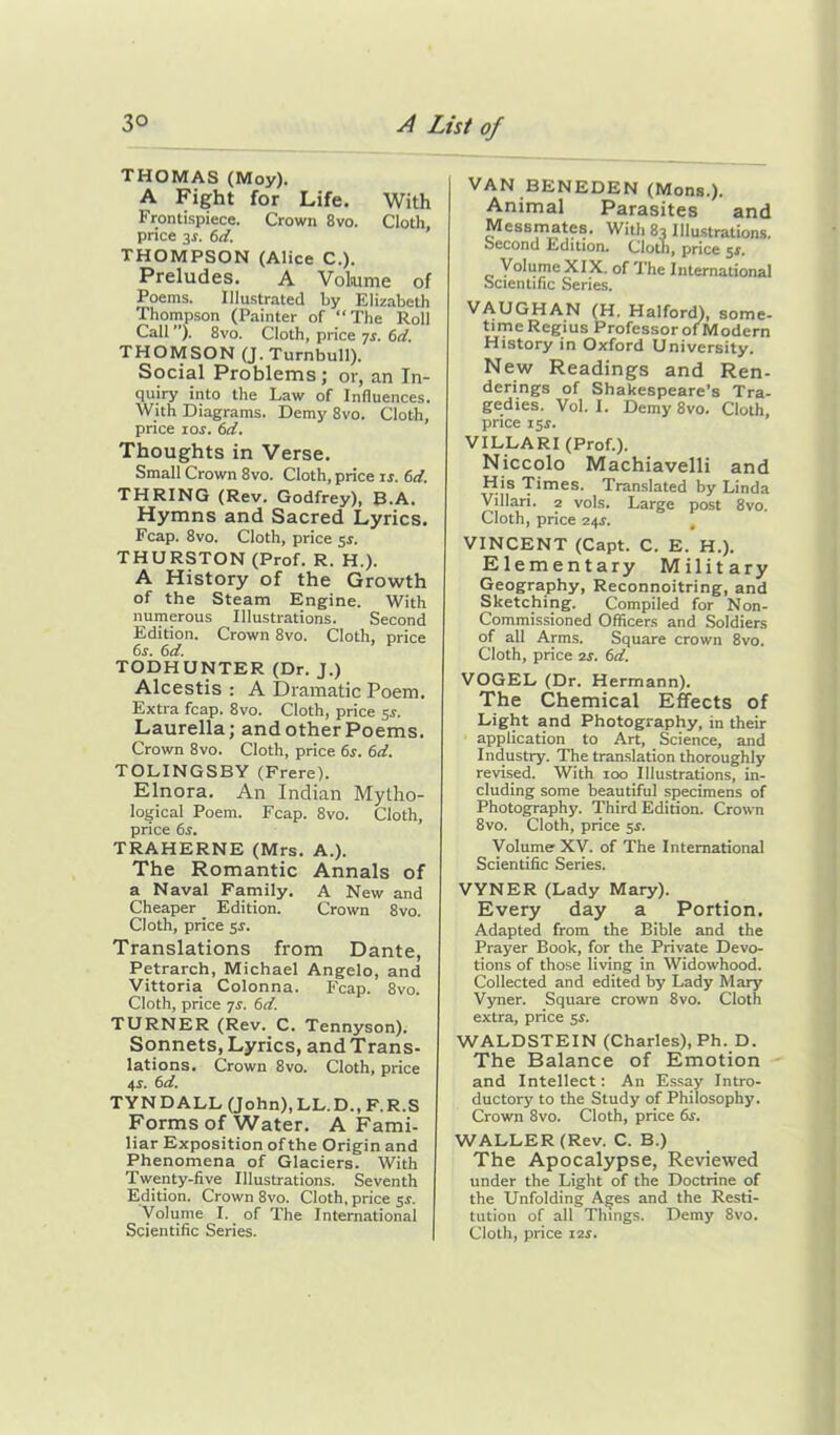 THOMAS (Moy). A Fight for Life. With Frontispiece. Crown 8vo. Cloth, price 3r. 6d. THOMPSON (Alice C.). Preludes. A Volume of Poems. Illustrated by Elizabeth Thompson (Painter of “The Roll Call ”). 8vo. Cloth, price 7r. 6d. THOMSON (J. Turnbull). Social Problems; or, an In- quiry into the Law of Influences. With Diagrams. Demy 8vo. Cloth, price ror. 6d. Thoughts in Verse. Small Crown 8vo. Cloth, price is. 6d. THRING (Rev. Godfrey), B.A. Hymns and Sacred Lyrics. Fcap. 8vo. Cloth, price 5s. THURSTON (Prof. R. H.). A History of the Growth of the Steam Engine. With numerous Illustrations. Second Edition. Crown 8vo. Cloth, price 6s. 6d. TODHUNTER (Dr. J.) Alcestis : A Dramatic Poem. Extra fcap. 8vo. Cloth, price 5s. Laurella; and other Poems. Crown 8vo. Cloth, price 6s. 6d. TOLINGSBY (Frere). Elnora. An Indian Mytho- logical Poem. Fcap. 8vo. Cloth, price 6x. TRAHERNE (Mrs. A.). The Romantic Annals of a Naval Family. A New and Cheaper _ Edition. Crown 8vo. Cloth, price 54. Translations from Dante, Petrarch, Michael Angelo, and Vittoria Colonna. Fcap. 8vo. Cloth, price 7s. 6d. TURNER (Rev. C. Tennyson). Sonnets, Lyrics, and Trans- lations. Crown 8vo. Cloth, price 4j. 6d. TYNDALL (John),LL.D..F.R.S Forms of Water. A Fami- liar Exposition of the Origin and Phenomena of Glaciers. With Twenty-five Illustrations. Seventh Edition. Crown 8vo. Cloth, price 5s. Volume I. of The International VAN BENEDEN (Mons.). Animal Parasites and Messmates. With 83 Illustrations, oecond Edition. Cloth, price 5$. Volume XIX. of The International Scientific Series. VAUGHAN (H. Halford), some- time Regius Professor of Modern History in Oxford University. New Readings and Ren- derings of Shakespeare’s Tra- gedies. Vol. I. Demy 8vo. Cloth, price 15 s. VILLARI (Prof.). Niccolo Machiavelli and His Times. Translated by Linda Villari. 2 vols. Large post 8vo. Cloth, price 24^. VINCENT (Capt. C. E. H.). Elementary Military Geography, Reconnoitring, and Sketching. Compiled for Non- Commissioned Officers and Soldiers of all Arms. Square crown 8vo. Cloth, price 2r. 6d. VOGEL (Dr. Hermann). The Chemical Effects of Light and Photography, in their application to Art, Science, and Industry. The translation thoroughly revised. With 100 Illustrations, in- cluding some beautiful specimens of Photography. Third Edition. Crown 8vo. Cloth, price 5$. Volume XV. of The International Scientific Series. VYNER (Lady Mary). Every day a Portion. Adapted from the Bible and the Prayer Book, for the Private Devo- tions of those living in Widowhood. Collected and edited by Lady Mary Vyner. Square crown 8vo. Cloth extra, price 5s. WALDSTEIN (Charles), Ph. D. The Balance of Emotion and Intellect: An Essay Intro- ductory to the Study of Philosophy. Crown 8vo. Cloth, price 6s. WALLER (Rev. C. B.) The Apocalypse, Reviewed under the Light of the Doctrine of the Unfolding Ages and the Resti- tution of all Things. Demy 8vo.