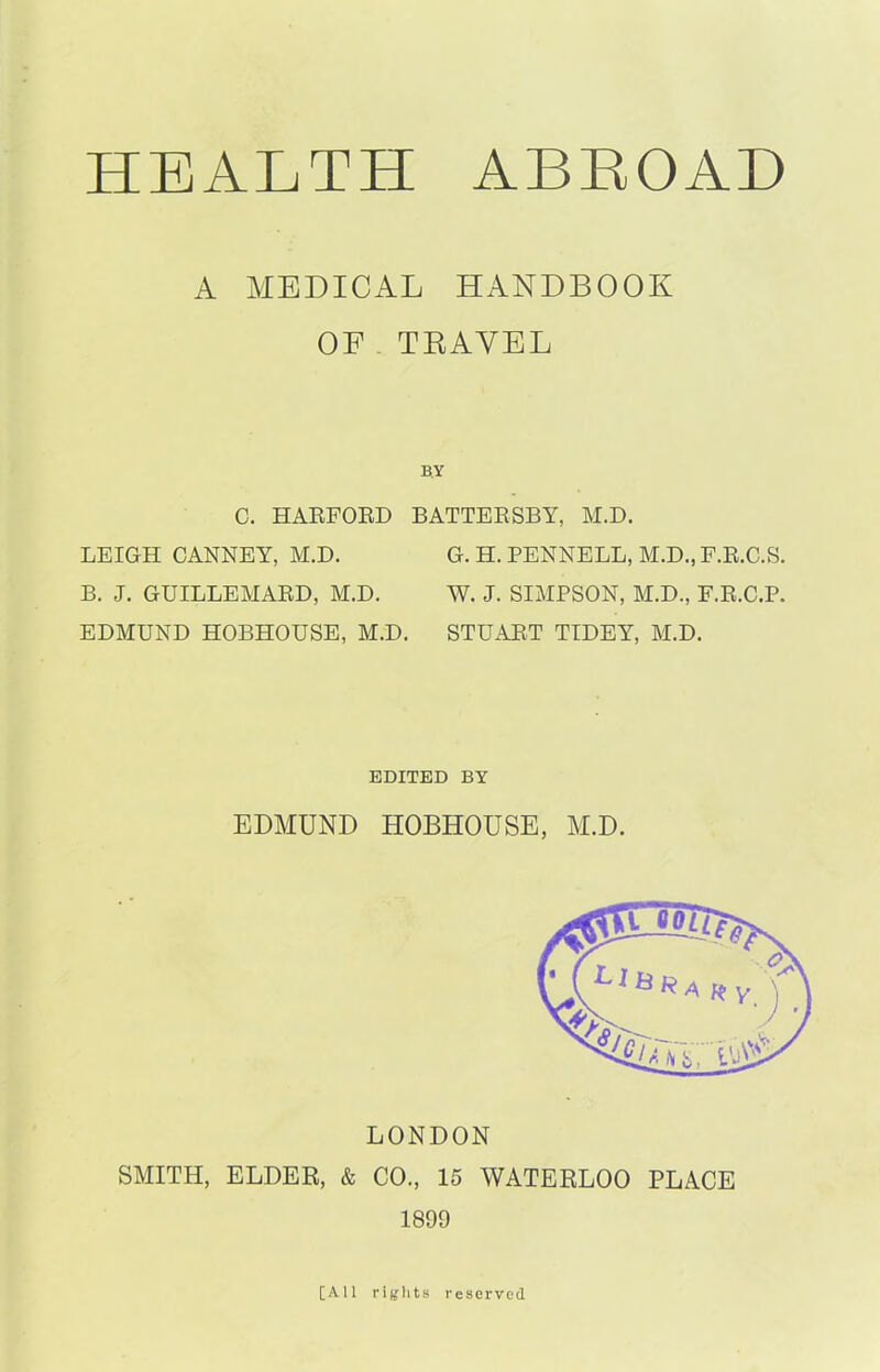 HEALTH ABROAD A MEDICAL HANDBOOK OF TRAVEL BY C. HARFORD BATTERSBY, M.D. LEIGH CANNEY, M.D. B. J. GUILLEMARD, M.D. EDMUND HOBHOUSE, M.D. G. H. PENNELL, M.D., F.R.C.S. W. J. SIMPSON, M.D., F.R.C.P. STUART TIDEY, M.D. EDITED BY EDMUND HOBHOUSE, M.D. LONDON SMITH, ELDER, & CO., 15 WATERLOO PLACE 1899 [All rights reserved