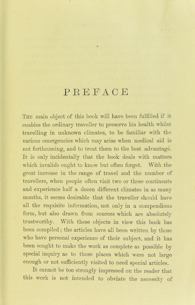 PREFACE The main object of this book will have been fulfilled if it enables the ordinary traveller to preserve his health whilst travelling in unknown climates, to be familiar with the various emergencies which may arise when medical aid is not forthcoming, and to treat them to the best advantage. It is only incidentally that the book deals with matters which invalids ought to know but often forget. With the great increase in the range of travel and the number of travellers, when people often visit two or three continents and experience half a dozen different climates in as many months, it seems desirable that the traveller should have all the requisite information, not only in a compendious form, but also drawn from sources which are absolutely trustworthy. With these objects in view this book has been compiled ; the articles have all been written by those who have personal experience of their subject, and it has been sought to make the work as complete as possible by special inquiry as to those places which were not large enough or not sufficiently visited to need special articles. It cannot be too strongly impressed on the reader that this work is not intended to obviate the necessity of