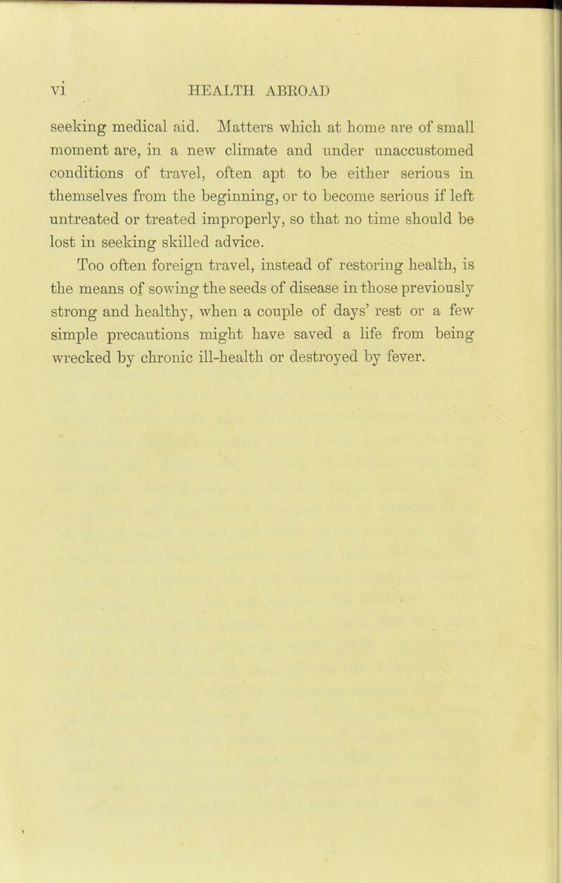 seeking medical aid. Matters which at home are of small moment are, in a new climate and under unaccustomed conditions of travel, often apt to be either serious in themselves from the beginning, or to become serious if left untreated or treated improperly, so that no time should be lost in seeking skilled advice. Too often foreign travel, instead of restoring health, is the means of sowing the seeds of disease in those previously strong and healthy, when a couple of days’ rest or a few simple precautions might have saved a life from being wrecked by chronic ill-health or destroyed by fever.
