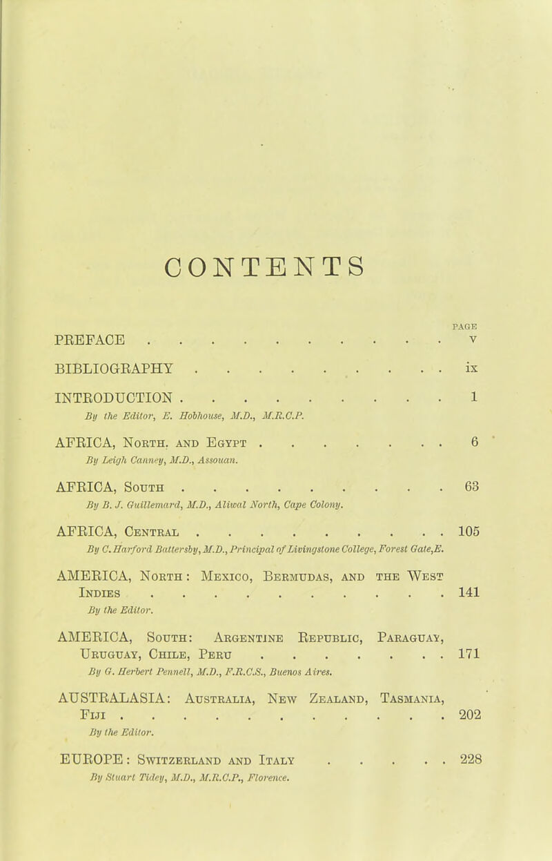 CONTENTS PAGE PREFACE v BIBLIOGRAPHY ix INTRODUCTION 1 By the Editor, E. Hobliouse, M.D., M.R.C.P. AFRICA, North, and Egypt 6 By Leigh Canney, M.D., Assouan. AFRICA, South 63 By B. J. Guillemard, M.D., Aliwal North, Cape Colony. AFRICA, Central 105 By C. Harford Battersby, M.D., Principal of Livingstone College, Forest Gate,E. AMERICA, North : Mexico, Bermudas, and the West Indies 141 By the Editor. AMERICA, South: Argentine Republic, Paraguay, Uruguay, Chile, Peru 171 By G. Herbert Pennell, M.D., F.R.C.S., Buenos Aires. AUSTRALASIA: Australia, New Zealand, Tasmania, Fiji 202 By the Editor. EUROPE: Switzerland and Italy By Stuart Tidey, M.D., M.R.C.P., Florence. . . 228