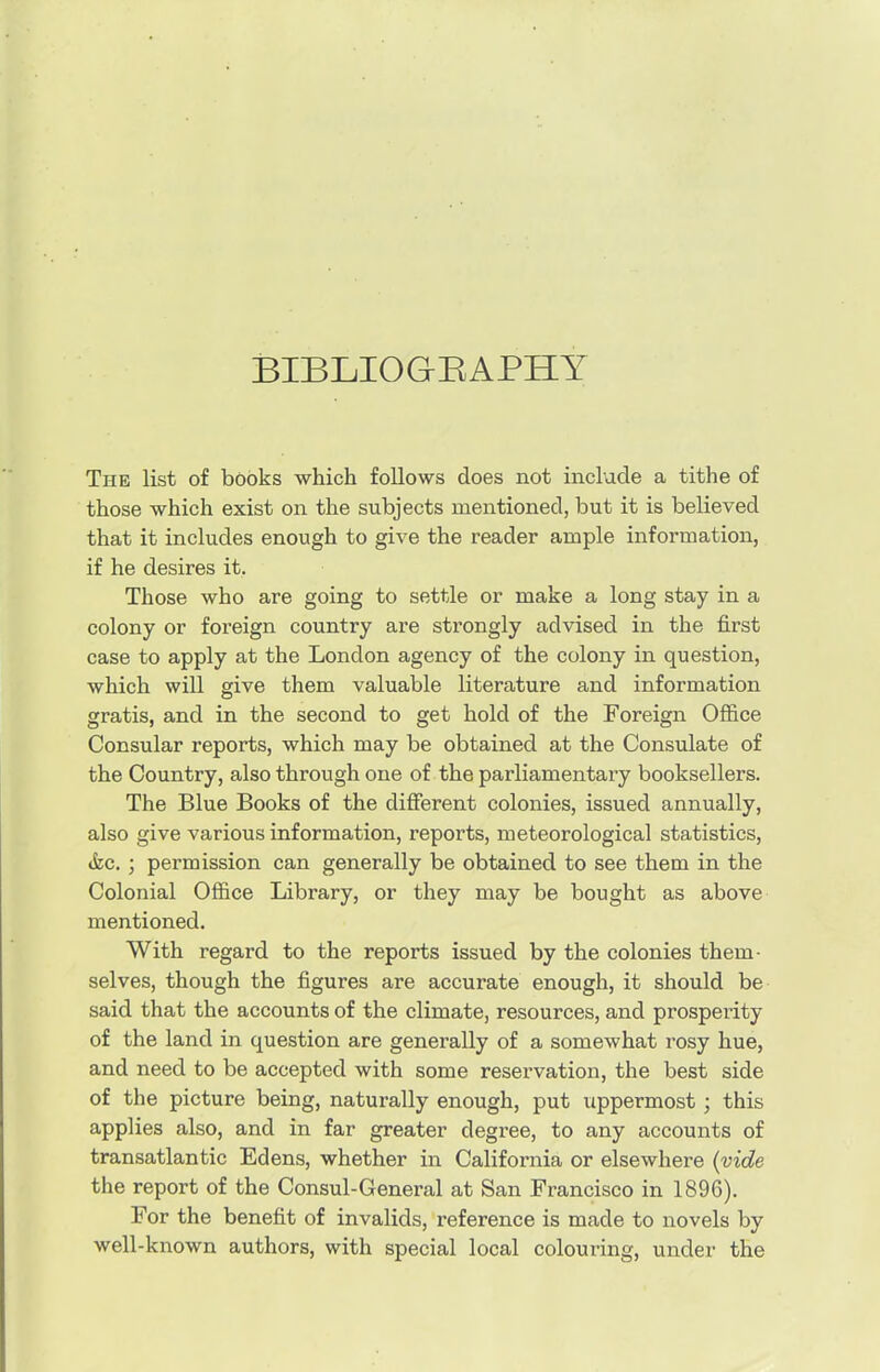 BIBLIOGRAPHY The list of books which follows does not include a tithe of those which exist on the subjects mentioned, but it is believed that it includes enough to give the reader ample information, if he desires it. Those who are going to settle or make a long stay in a colony or foreign country are strongly advised in the first case to apply at the London agency of the colony in question, which will give them valuable literature and information gratis, and in the second to get hold of the Foreign Office Consular reports, which may be obtained at the Consulate of the Country, also through one of the parliamentary booksellers. The Blue Books of the different colonies, issued annually, also give various information, reports, meteorological statistics, &c. ; permission can generally be obtained to see them in the Colonial Office Library, or they may be bought as above mentioned. With regard to the reports issued by the colonies them- selves, though the figures are accurate enough, it should be said that the accounts of the climate, resources, and prosperity of the land in question are generally of a somewhat rosy hue, and need to be accepted with some reservation, the best side of the picture being, naturally enough, put uppermost ; this applies also, and in far greater degree, to any accounts of transatlantic Edens, whether in California or elsewhere (vide the report of the Consul-General at San Francisco in 1896). For the benefit of invalids, reference is made to novels by well-known authors, with special local colouring, under the