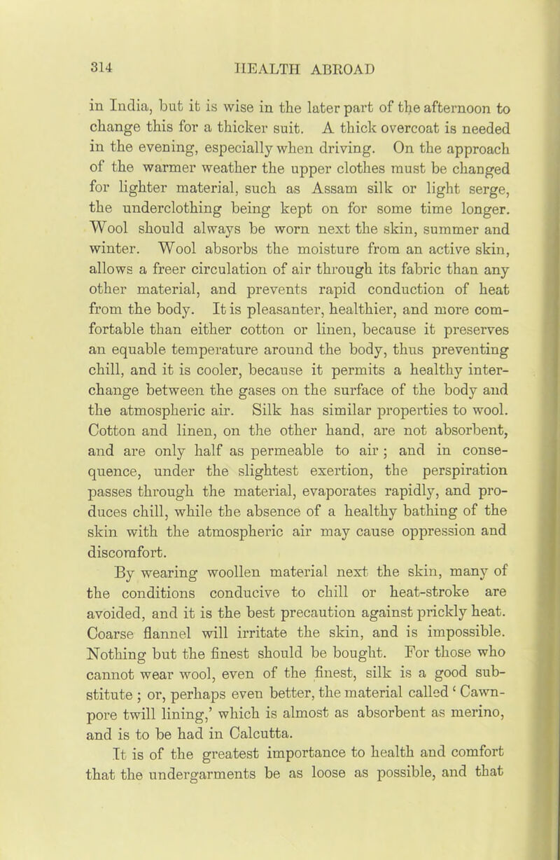 in India, but it is wise in the later part of the afternoon to change this for a thicker suit. A thick overcoat is needed in the evening, especially when driving. On the approach of the warmer weather the upper clothes must be changed for lighter material, such as Assam silk or light serge, the underclothing being kept on for some time longer. Wool should always be worn next the skin, summer and winter. Wool absorbs the moisture from an active skin, allows a freer circulation of air through its fabric than any other material, and prevents rapid conduction of heat from the body. It is pleasanter, healthier, and more com- fortable than either cotton or linen, because it preserves an equable temperature around the body, thus preventing chill, and it is cooler, because it permits a healthy inter- change between the gases on the surface of the body and the atmospheric air. Silk has similar properties to wool. Cotton and linen, on the other hand, are not absorbent, and are only half as permeable to air ; and in conse- quence, under the slightest exertion, the perspiration passes through the material, evaporates rapidly, and pro- duces chill, while the absence of a healthy bathing of the skin with the atmospheric air may cause oppression and discomfort. By wearing woollen material next the skin, many of the conditions conducive to chill or heat-stroke are avoided, and it is the best precaution against prickly heat. Coarse flannel will irritate the skin, and is impossible. Nothing but the finest should be bought. For those who cannot wear wool, even of the finest, silk is a good sub- stitute ; or, perhaps even better, the material called ‘ Cawn- pore twill lining,’ which is almost as absorbent as merino, and is to be had in Calcutta. It is of the greatest importance to health and comfort that the undergarments be as loose as possible, and that