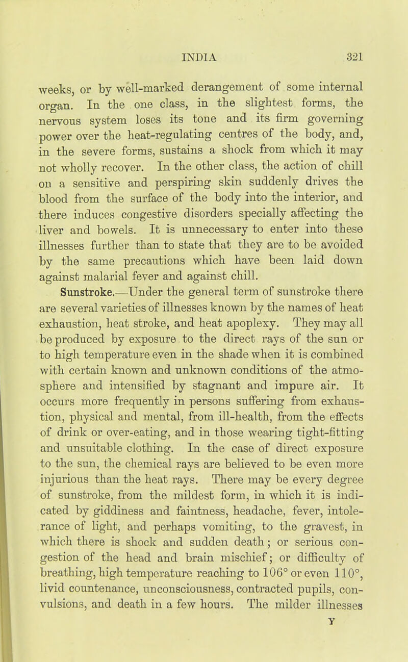 weeks, or by well-mai’ked derangement of some internal organ. In the one class, in the slightest forms, the nervous system loses its tone and its firm governing power over the heat-regulating centres of the body, and, in the severe forms, sustains a shock from which it may not wholly recover. In the other class, the action of chill on a sensitive and perspiring skin suddenly drives the blood from the surface of the body into the interior, and there induces congestive disorders specially affecting the liver and bowels. It is unnecessary to enter into these illnesses further than to state that they are to be avoided by the same precautions which have been laid down against malarial fever and against chill. Sunstroke.—Under the general term of sunstroke there are several varieties of illnesses known by the names of heat exhaustion, heat stroke, and heat apoplexy. They may all be produced by exposure to the direct rays of the sun or to high temperature even in the shade when it is combined with certain known and unknown conditions of the atmo- sphere and intensified by stagnant and impure air. It occurs more frequently in persons suffering from exhaus- tion, physical and mental, from ill-health, from the effects of drink or over-eating, and in those wearing tight-fitting and unsuitable clothing. In the case of direct exposure to the sun, the chemical rays are believed to be even more injurious than the heat rays. There may be every degree of sunstroke, from the mildest form, in which it is indi- cated by giddiness and faintness, headache, fever, intole- rance of light, and perhaps vomiting, to the gravest, in which there is shock and sudden death; or serious con- gestion of the head and brain mischief; or difficulty of breathing, high temperature reaching to 106° or even 110°, livid countenance, unconsciousness, contracted pupils, con- vulsions, and death in a few houi’s. The milder illnesses Y