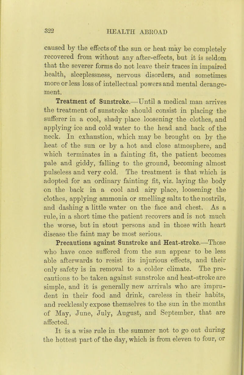 caused by the effects of the sun or heat may be completely recovered from without any after-effects, but it is seldom that the severer forms do not leave their traces in impaired health, sleeplessness, nervous disorders, and sometimes more or less loss of intellectual powers and mental derange- ment. Treatment of Sunstroke.—Until a medical man arrives the treatment of sunstroke should consist in placing the sufferer in a cool, shady place loosening the clothes, and applying ice and cold water to the head and back of the neck. In exhaustion, which may be brought on by the heat of the sun or by a hot and close atmosphere, and which terminates in a fainting fit, the patient becomes pale and giddy, falling to the ground, becoming almost pulseless and very cold. The treatment is that which is adopted for an ordinary fainting fit, viz. laying the body on the back in a cool and airy place, loosening the clothes, applying ammonia or smelling salts to the nostrils, and dashing a little water on the face and chest. As a rule, in a short time the patient recovers and is not much the worse, but in stout persons and in those with heart disease the faint may be most serious. Precautions against Sunstroke and Heat-stroke.—Those who have once suffered from the sun appear to be less able afterwards to resist its injurious effects, and their only safety is in removal to a colder climate. The pre- cautions to be taken against sunstroke and heat-stroke are simple, and it is generally new arrivals who are impru- dent in their food and drink, careless in their habits, and recklessly expose themselves to the sun in the months of May, June, July, August, and September, that are affected. It is a wise rule in the summer not to go out during the hottest part of the day, which is from eleven to four, or