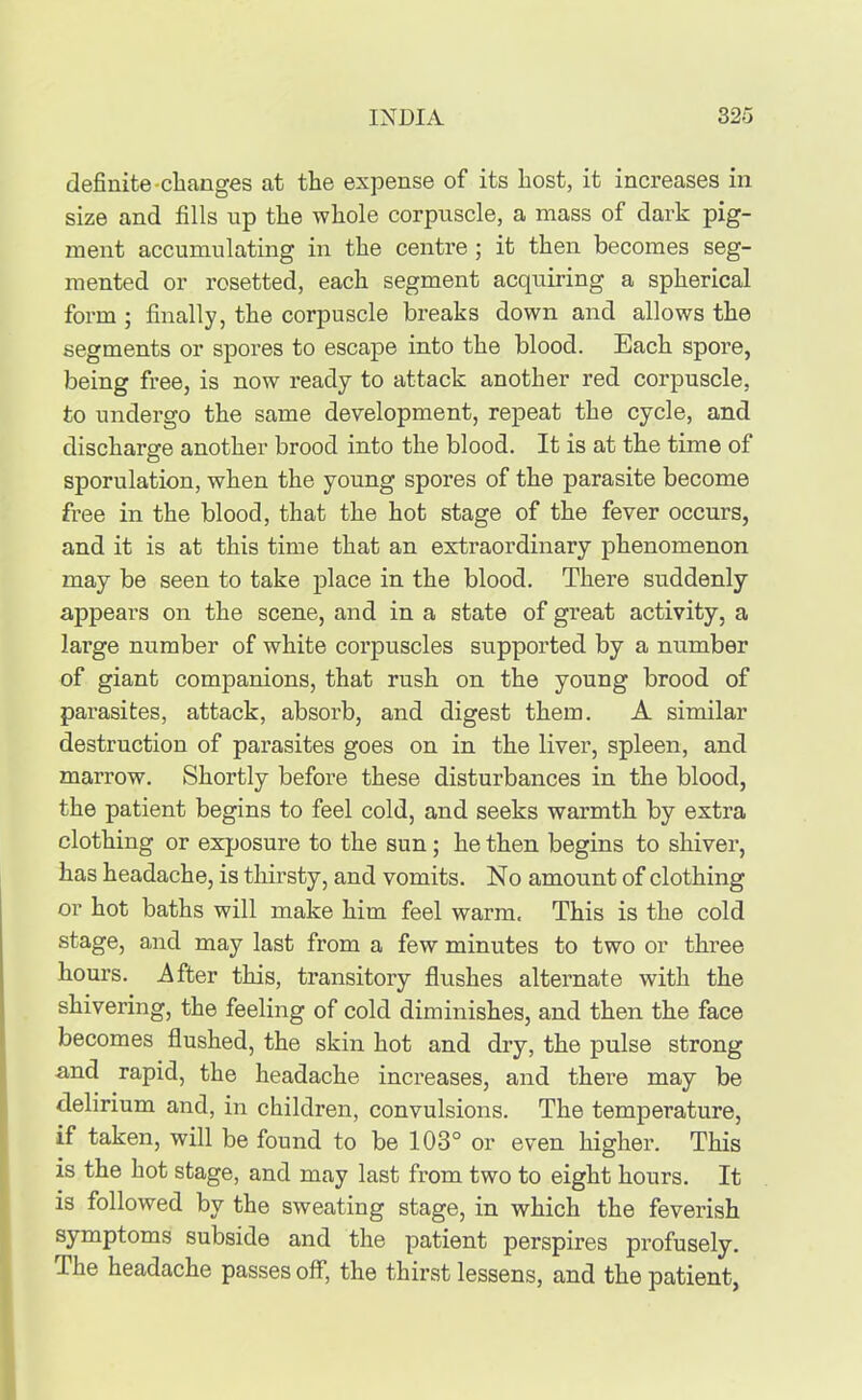 definite-clianges at the expense of its host, it increases in size and fills up the whole corpuscle, a mass of dark pig- ment accumulating in the centre ; it then becomes seg- mented or rosetted, each segment acquiring a spherical form ; finally, the corpuscle breaks down and allows the segments or spores to escape into the blood. Each spore, being free, is now ready to attack another red corpuscle, to undergo the same development, repeat the cycle, and discharge another brood into the blood. It is at the time of sporulation, when the young spores of the parasite become free in the blood, that the hot stage of the fever occurs, and it is at this time that an extraordinary phenomenon may be seen to take place in the blood. There suddenly appears on the scene, and in a state of great activity, a large number of white corpuscles supported by a number of giant companions, that rush on the young brood of parasites, attack, absorb, and digest them. A similar destruction of parasites goes on in the liver, spleen, and marrow. Shortly before these disturbances in the blood, the patient begins to feel cold, and seeks warmth by extra clothing or exposure to the sun; he then begins to shiver, has headache, is thirsty, and vomits. No amount of clothing or hot baths will make him feel warm. This is the cold stage, and may last from a few minutes to two or three hours. After this, transitory flushes alternate with the shivering, the feeling of cold diminishes, and then the face becomes flushed, the skin hot and dry, the pulse strong and rapid, the headache increases, and there may be delirium and, in children, convulsions. The temperature, if taken, will be found to be 103° or even higher. This is the hot stage, and may last from two to eight hours. It is followed by the sweating stage, in which the feverish symptoms subside and the patient perspires profusely. I he headache passes off, the thirst lessens, and the patient,