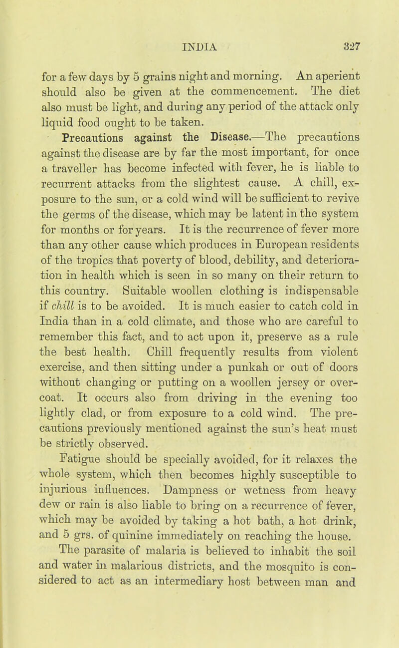 for a few days by 5 grains night, and morning. An aperient should also be given at the commencement. The diet also must be light, and during any period of the attack only liquid food ought to be taken. Precautions against the Disease.—The precautions against the disease are by far the most important, for once a traveller has become infected with fever, he is liable to recurrent attacks from the slightest cause. A chill, ex- posure to the sun, or a cold wind will be sufficient to revive the germs of the disease, which may be latent in the system for months or for years. It is the recurrence of fever more than any other cause which produces in European residents of the tropics that poverty of blood, debility, and deteriora- tion in health which is seen in so many on their return to this country. Suitable woollen clothing is indispensable if chill is to be avoided. It is much easier to catch cold in India than in a cold climate, and those who are careful to remember this fact, and to act upon it, preserve as a rule the best health. Chill frequently results from violent exercise, and then sitting under a punkah or out of doors without changing or putting on a woollen jersey or over- coat. It occurs also from driving in the evening too lightly clad, or from exposure to a cold wind. The pre- cautions previously mentioned against the sun’s heat must be strictly observed. Fatigue should be specially avoided, for it relaxes the whole system, which then becomes highly susceptible to injurious influences. Dampness or wetness from heavy dew or rain is also liable to bring on a recurrence of fever, which may be avoided by taking a hot bath, a hot drink, and 5 grs. of quinine immediately on reaching the house. The parasite of malaria is believed to inhabit the soil and water in malarious districts, and the mosquito is con- sidered to act as an intermediary host between man and