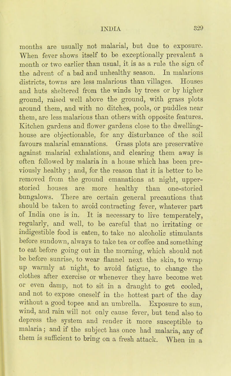months are usually not malarial, but due to exposure. When fever shows itself to be exceptionally prevalent a month or two earlier than usual, it is as a rule the sign of the advent of a bad and unhealthy season. In malarious districts, towns are less malarious than villages. Houses and huts sheltered from the winds by trees or by higher ground, raised well above the ground, with grass plots around them, and with no ditches, pools, or puddles near them, are less malarious than others with opposite features. Kitchen gardens and flower gardens close to the dwelling- house are objectionable, for any disturbance of the soil favours malarial emanations. Grass plots are preservative against malarial exhalations, and clearing them away is often followed by malaria in a house which has been pre- viously healthy; and, for the reason that it is better to be removed from the ground emanations at night, upper- storied houses are more healthy than one-storied bungalows. There are certain general precautions that should be taken to avoid contracting fever, whatever part of India one is in. It is necessary to live temperately, regularly, and well, to be careful that no irritating or indigestible food is eaten, to take no alcoholic stimulants before sundown, always to take tea or coffee and something to eat before going out in the morning, which should not be before sunrise, to wear flannel next the skin, to wrap up warmly at night, to avoid fatigue, to change the clothes after exercise or whenever they have become wet or even damp, not to sit in a draught to get cooled, and not to expose oneself in the hottest part of the day without a good topee and an umbrella. Exposure to sun, wind, and rain will not only cause fever, but tend also to depress the system and render it more susceptible to malaria; and if the subject has once had malaria, any of them is sufficient to bring on a fresh attack. When in a