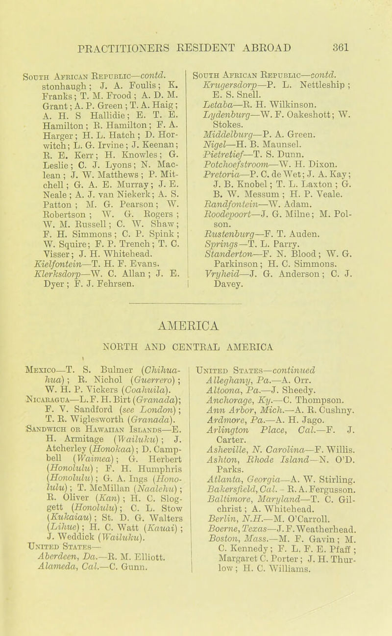 South African Republic—contcl. stonhaugh; J. A. Foulis; K. Franks; T. M. Frood ; A. D. M. Grant; A. P. Green ; T. A. Haig; A. H. S Hallidie; E. T. E. Hamilton ; R. Hamilton; F. A. Harger; H. L. Hatch ; D. Hor- witch; L. G. Irvine; J. Keenan; R. E. Kerr; H. Knowles; G. Leslie; C. J. Lyons; N. Mac- lean ; J. W. Matthews ; P. Mit- chell; G. A. E. Murray; J. E. Neale ; A. J. van Niekerk; A. S. Patton ; M. G. Pearson; W. j Robertson ; W. G. Rogers ; j W. M. Russell; C. W. Shaw; F. H. Simmons; C. P. Spink; W. Squire; F. P. Trench; T. C. Visser; J. H. Whitehead. Kielfontein—T. H. F. Evans. Klerksdorp—W. C. Allan; J. E. Dyer ; F. J. Fehrsen. South African Republic—contd. Kruqersdorp—P. L. Nettleship ; E. S. Snell. Letaba—R. H. Wilkinson. Lydenburg—W. F. Oakeshott; W. Stokes. Middelburg—P. A. Green. Nigel—H. B. Maunsel. Pietretief—T. S. Dunn. Potchoefstroom—W. H. Dixon. Pretoria—P. C. de Wet; J. A. Ka.y; J. B. Knobel; T. L. Laxton ; G. B. W. Messum ; H. P. Veale. Bandfontcin—W. Adam. Booclepoort—J. G. Milne; M. Poi- son. Bustenburg—B. T. Auden. Springs—T. L. Parry. Standerton—F. N. Blood; W. G. Parkinson; H. C. Simmons. Vryheul—J. G. Anderson; C. J. Davey. AMERICA NORTH AND CENTRAL AMERICA Mexico—T. S. Buhner (Chihua- hua) ; R. Nichol (Guerrero); W. H. P. Vickers (Coahuila). Nicaragua—L.F. H. Birt (Granada)-, F. V. Sandford (see London); T. R. Wiglesworth (Granada). Sandwich or Hawaiian Islands—E. H. Armitage (I\ailuku); J. Atcherley (Honokaa); D. Camp- bell (Waiinca); G. Herbert (Honohdu); F. H. Humphris (Honohdu); G. A. Ings (Hono- lulu) ; T. McMillan (Naalehu); R. Oliver (Kan); PI. C. Slog- gett (Honolidu); C. L. Stow (Kukaiau); St. D. G. Walters (Lihue); II. C. Watt (Kauai); J. Weddick (Wailuku). United States— Aberdeen, Da.—R. M. Elliott. Alameda, Cal.—C. Gunn. United States—continued Alleghany, Pa.—A. Orr. Altoona, Pa.—J. Sheedy. Anchorage, Ky.—C. Thompson. Ann Arbor, Mich.—A. R. Cushny. Ardmore, Pa.—A. H. Jago. Arlington Place, Cal.—F. J. Carter. Asheville, N. Carolina—F. Willis. Ashton, Bhodc Island—N. O’D. Parks. Atlanta, Georgia—A. W. Stirling. Bakersfield, Cal. - R. A.Fergusson. Baltmiore, Maryland—T. C. Gil- christ ; A. Whitehead. Berlin, N.H.—M. O’Carroll. Boerne, Texas—J. F. Weatherhead. Boston, Mass.—M. F. Gavin; M. C. Kennedy; F. L. F. E. Pfafi ; Margaret C. Porter; J. H. Thur- low ; H. C. Williams.