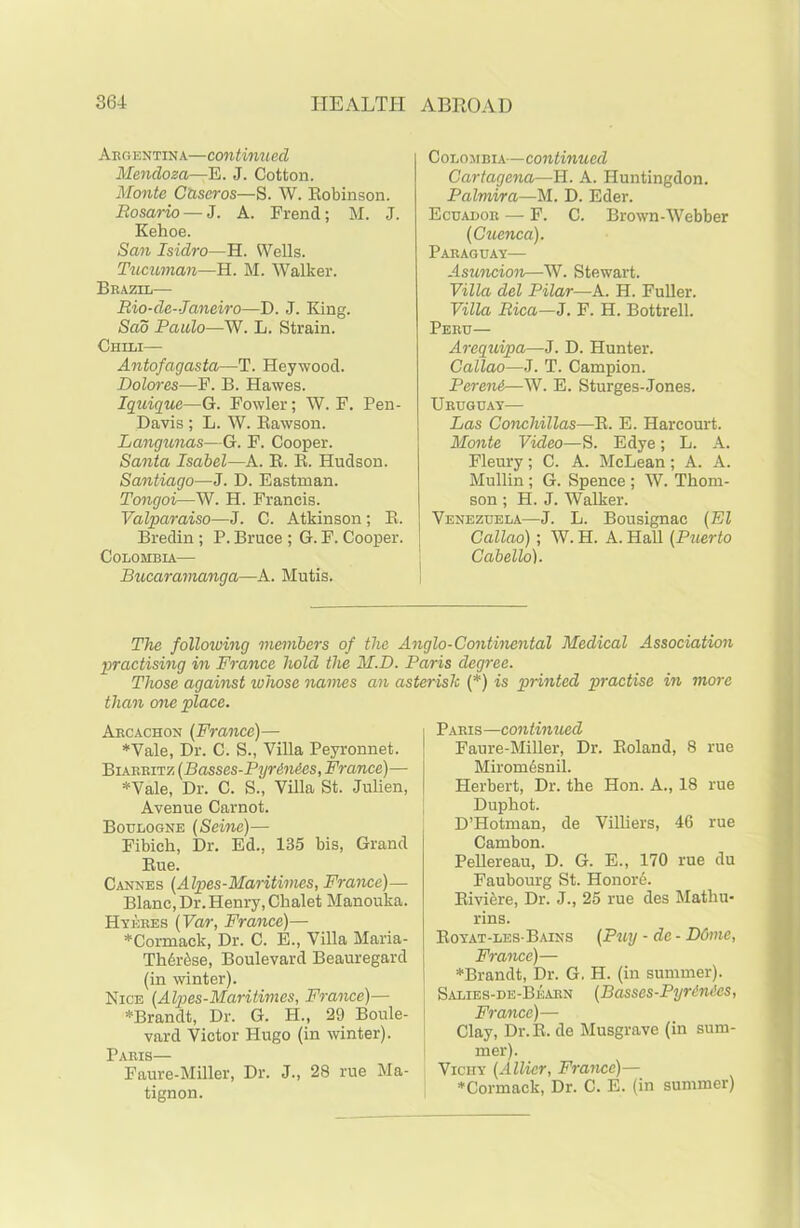 Argentina—continued Mendoza—E. J. Cotton. Monte Ctiseros—S. W. Robinson. Rosario — J. A. Frend; M. J. Kehoe. San Isidro—H. Wells. Tucuman—H. M. Walker. Brazil— Rio-de-Janeiro—D. J. King. Sad Paulo—W. L. Strain. Chili— Antofagasta—T. Heywood. Dolores—F. B. Hawes. Iquique—G. Fowler; W. F. Pen- Davis ; L. W. Rawson. Langunas—G. F. Cooper. Santa Isabel—A. R. R. Hudson. Santiago—J. D. Eastman. Tongoi—W. H. Francis. Valparaiso—J. C. Atkinson; R. Bredin ; P. Bruce ; G. F. Cooper. Colombia— Bucaramanga—A. Mutis. Colombia—continued Cartagena—H. A. Huntingdon. Palmira—M. D. Eder. Ecuador — F. C. Brown-Webber (Cuenca). Paraguay— Asuncion—W. Stewart. Villa del Pilar—A. H. Fuller. Villa Rica—J. F. H. Bottrell. Peru— Arequipa—J. D. Hunter. Callao—J. T. Campion. Pereni—W. E. Sturges-Jones. Uruguay— Las Conchillas—R. E. Harcourt. Monte Video—S. Edye; L. A. Fleury; C. A. McLean; A. A. Mullin ; G. Spence ; W. Thom- son ; H. J. Walker. Venezuela—J. L. Bousignac (El Callao); W. H. A. Hall (Puerto Cabello). The following members of the Anglo-Continental Medical Association practising in France hold the M.D. Paris degree. Those against whose names an asterisk (*) is printed practise in more than one place. Arcachon (France)— *Vale, Dr. C. S., Villa Peyronnet. Biarritz (Basses-Pyr6n6es, France)— ♦Vale, Dr. C. S., Villa St. Julien, Avenue Carnot. Boulogne (Seine)— Fibieh, Dr. Ed.. 135 bis, Grand Rue. Cannes (Alpes-Maritimes, France)— Blanc, Dr. Henry, Chalet Manouka. Hyeres (Var, France)— ♦Connack, Dr. C. E., Villa Maria- Th6r&se, Boulevard Beauregard (in winter). Nice (Alpes-Maritimes, France)— ♦Brandt, Dr. G. H., 29 Boule- vard Victor Hugo (in winter). Paris— Faure-Miller, Dr. J., 28 rue Ma- tignon. Paris—continued Faure-Miller, Dr. Roland, 8 rue Miromesnil. Herbert, Dr. the Hon. A., 18 rue Duphot. D’Hotman, de Villiers, 46 rue Cambon. Pellereau, D. G. E., 170 rue du Faubourg St. Honore. Riviere, Dr. J., 25 rue des Mathu- rins. Royat-les-Bains (Puij - de - D6me, France)— ♦Brandt, Dr. G. H. (in summer). Salies-de-Bearn (Basses-Pyrenees, France)— Clay, Dr. R. de Musgrave (in sum- mer). Vichy (Allier, France)— ♦Connack, Dr. C. E. (in summer)