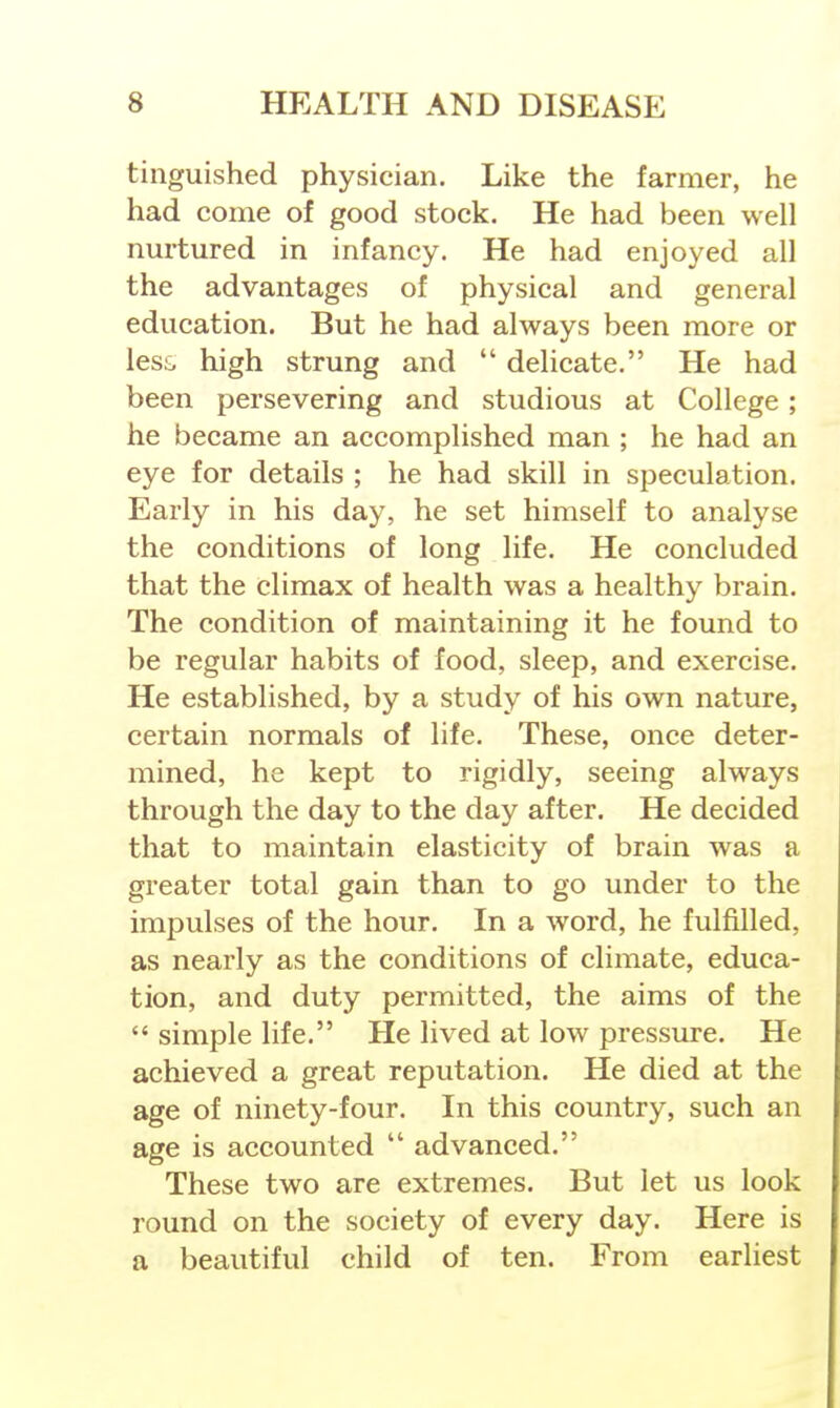 tiiiguished physician. Like the farmer, he had come of good stock. He had been well nurtured in infancy. He had enjoyed all the advantages of physical and general education. But he had always been more or less, high strung and  delicate. He had been persevering and studious at College ; he became an accomplished man ; he had an eye for details ; he had skill in speculation. Early in his day, he set himself to analyse the conditions of long life. He concluded that the climax of health was a healthy brain. The condition of maintaining it he found to be regular habits of food, sleep, and exercise. He established, by a study of his own nature, certain normals of life. These, once deter- mined, he kept to rigidly, seeing always through the day to the day after. He decided that to maintain elasticity of brain was a greater total gain than to go under to the impulses of the hour. In a word, he fulfilled, as nearly as the conditions of climate, educa- tion, and duty permitted, the aims of the  simple life. He lived at low pressure. He achieved a great reputation. He died at the age of ninety-four. In this country, such an age is accounted  advanced. These two are extremes. But let us look round on the society of every day. Here is a beautiful child of ten. From earliest