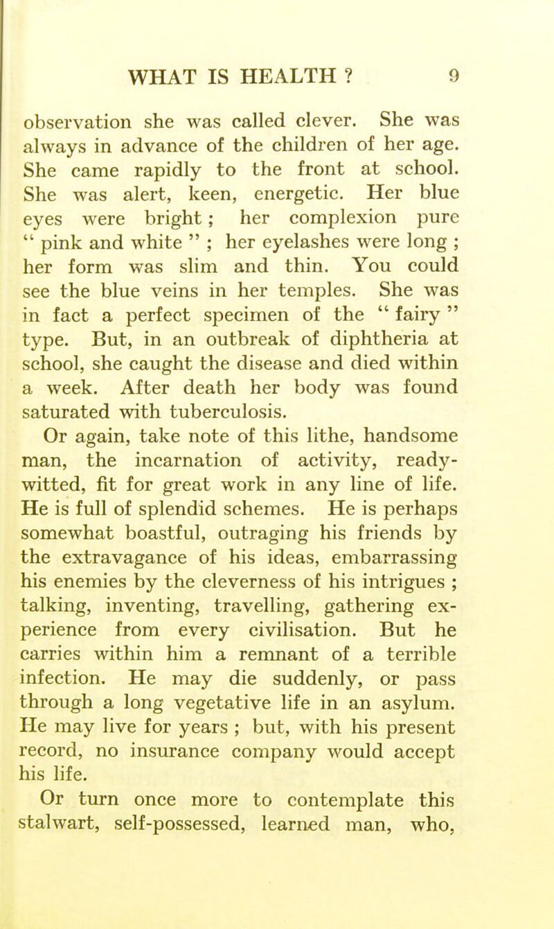 observation she was called clever. She was always in advance of the children of her age. She came rapidly to the front at school. She was alert, keen, energetic. Her blue eyes were bright; her complexion pure pink and white ; her eyelashes were long ; her form was slim and thin. You could see the blue veins in her temples. She was in fact a perfect specimen of the fairy type. But, in an outbreak of diphtheria at school, she caught the disease and died within a week. After death her body was found saturated with tuberculosis. Or again, take note of this lithe, handsome man, the incarnation of activity, ready- witted, fit for great work in any line of life. He is full of splendid schemes. He is perhaps somewhat boastful, outraging his friends by the extravagance of his ideas, embarrassing his enemies by the cleverness of his intrigues ; talking, inventing, travelling, gathering ex- perience from every civilisation. But he carries within him a remnant of a terrible infection. He may die suddenly, or pass through a long vegetative life in an asylum. He may live for years ; but, with his present record, no insurance company would accept his life. Or turn once more to contemplate this stalwart, self-possessed, learned man, who,