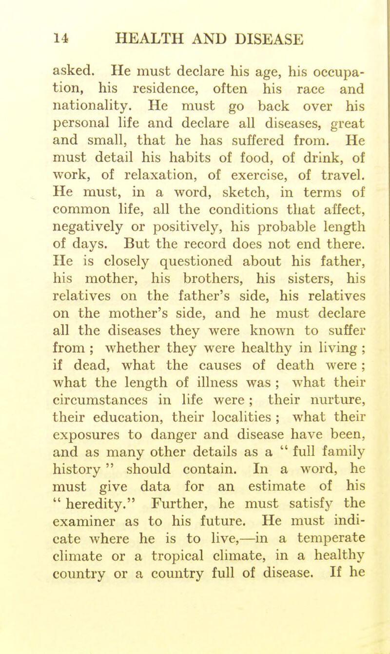 asked. He must declare his age, his occupa- tion, his residence, often his race and nationahty. He must go back over his personal life and declare all diseases, great and small, that he has suffered from. He must detail his habits of food, of drink, of work, of relaxation, of exercise, of travel. He must, in a word, sketch, in terms of common life, all the conditions that affect, negatively or positively, his probable length of days. But the record does not end there. He is closely questioned about his father, his mother, his brothers, his sisters, his relatives on the father's side, his relatives on the mother's side, and he must declare all the diseases they were known to suffer from ; whether they were healthy in living ; if dead, what the causes of death were ; what the length of illness was ; what their circumstances in life were; their nurture, their education, their localities ; what their exposures to danger and disease have been, and as many other details as a  full family history should contain. In a word, he must give data for an estimate of his  heredity. Further, he must satisfy the examiner as to his future. He must indi- cate where he is to live,—in a temperate climate or a tropical climate, in a healthy country or a country full of disease. If he