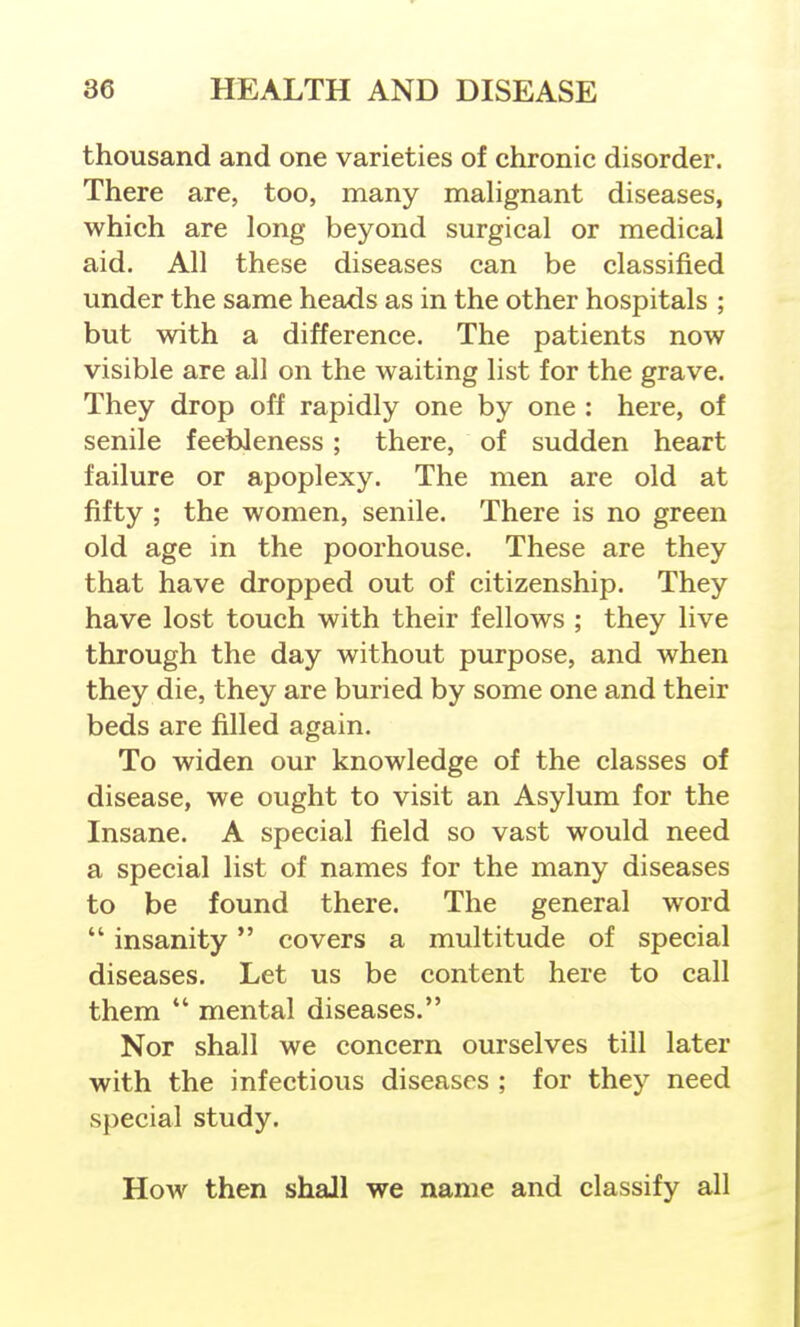 thousand and one varieties of chronic disorder. There are, too, many malignant diseases, which are long beyond surgical or medical aid. All these diseases can be classified under the same heads as in the other hospitals ; but with a difference. The patients now visible are all on the waiting list for the grave. They drop off rapidly one by one : here, of senile feebleness; there, of sudden heart failure or apoplexy. The men are old at fifty ; the women, senile. There is no green old age in the poorhouse. These are they that have dropped out of citizenship. They have lost touch with their fellows ; they live through the day without purpose, and when they die, they are buried by some one and their beds are filled again. To widen our knowledge of the classes of disease, we ought to visit an Asylum for the Insane. A special field so vast would need a special list of names for the many diseases to be found there. The general word  insanity covers a multitude of special diseases. Let us be content here to call them  mental diseases. Nor shall we concern ourselves till later with the infectious diseases ; for they need special study. How then shall we name and classify all