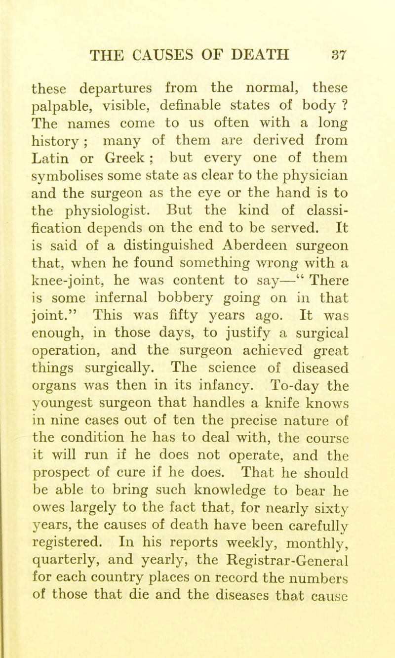 these departures from the normal, these palpable, visible, definable states of body ? The names come to us often with a long history; many of them are derived from Latin or Greek ; but every one of them symbolises some state as clear to the physician and the surgeon as the eye or the hand is to the physiologist. But the kind of classi- fication depends on the end to be served. It is said of a distinguished Aberdeen surgeon that, when he found something wrong with a knee-joint, he was content to say— There is some infernal bobbery going on in that joint. This was fifty years ago. It was enough, in those days, to justify a surgical operation, and the surgeon achieved great things surgically. The science of diseased organs was then in its infancy. To-day the youngest surgeon that handles a knife knows in nine cases out of ten the precise nature of the condition he has to deal with, the course it will run if he does not operate, and the prospect of cure if he does. That he should be able to bring such knowledge to bear he owes largely to the fact that, for nearly sixty years, the causes of death have been carefully registered. In his reports weekly, monthly, quarterly, and yearly, the Registrar-General for each country places on record the numbers of those that die and the diseases that cause