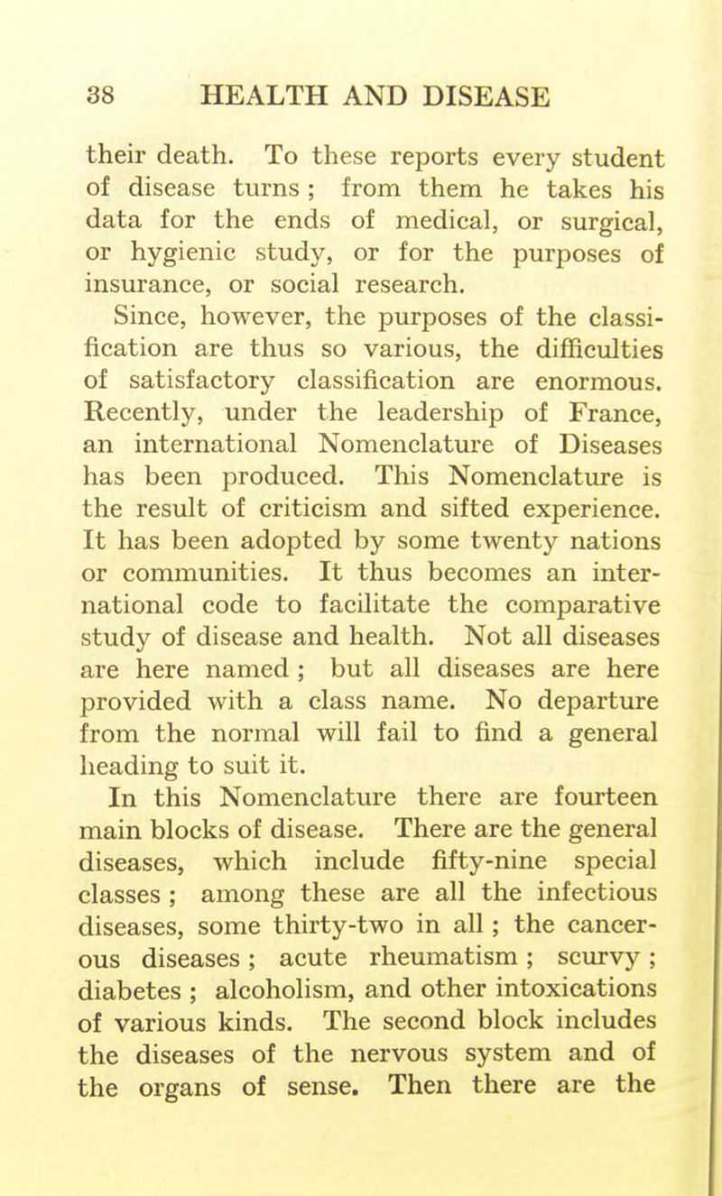 their death. To these reports every student of disease turns ; from them he takes his data for the ends of medical, or surgical, or hygienic study, or for the purposes of insurance, or social research. Since, however, the purposes of the classi- fication are thus so various, the difficulties of satisfactory classification are enormous. Recently, under the leadership of France, an international Nomenclature of Diseases has been produced. This Nomenclature is the result of criticism and sifted experience. It has been adopted by some twenty nations or communities. It thus becomes an inter- national code to facilitate the comparative study of disease and health. Not all diseases are here named ; but all diseases are here provided with a class name. No departure from the normal will fail to find a general heading to suit it. In this Nomenclature there are fourteen main blocks of disease. There are the general diseases, which include fifty-nine special classes ; among these are all the infectious diseases, some thirty-two in all; the cancer- ous diseases ; acute rheumatism ; scurvy ; diabetes ; alcoholism, and other intoxications of various kinds. The second block includes the diseases of the nervous system and of the organs of sense. Then there are the