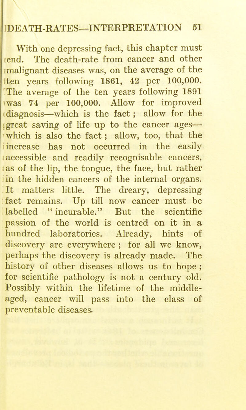 With one depressing fact, this chapter must fend. The death-rate from cancer and other I malignant diseases was, on the average of the tten years following 1861, 42 per 100,000. The average of the ten years following 1891 was 74 per 100,000. Allow for improved . diagnosis—which is the fact; allow for the .great saving of life up to the cancer ages— 'which is also the fact; allow, too, that the i increase has not occurred in the easily : accessible and readily recognisable cancers, :as of the lip, the tongue, the face, but rather iin the hidden cancers of the internal organs. It matters little. The dreary, depressing fact remains. Up till now cancer must be labelled  incurable. But the scientific passion of the world is centred on it in a hundred laboratories. Already, hints of discovery are everywhere ; for all we know, perhaps the discovery is already made. The history of other diseases allows us to hope ; for scientific pathology is not a century old. Possibly within the lifetime of the middle- aged, cancer will pass into the class of preventable diseases.