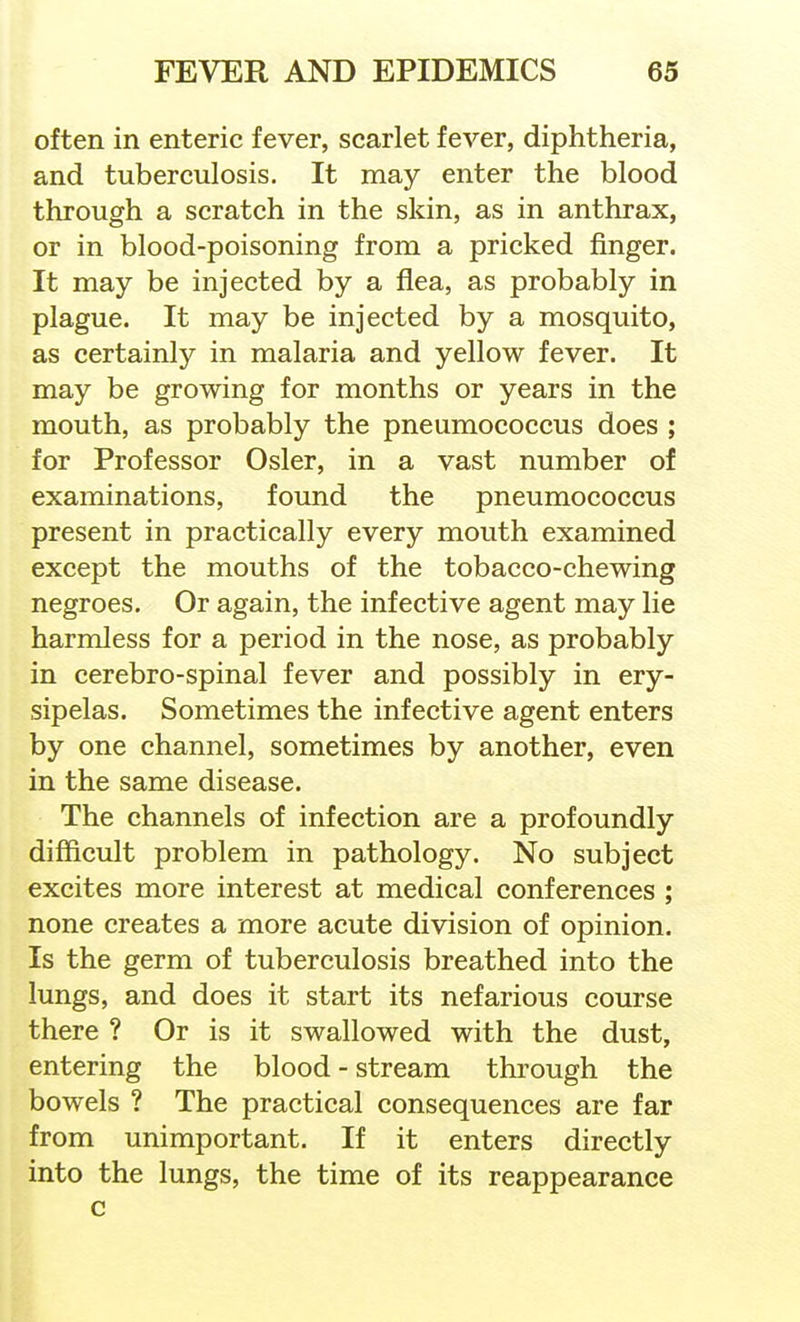 often in enteric fever, scarlet fever, diphtheria, and tuberculosis. It may enter the blood through a scratch in the skin, as in anthrax, or in blood-poisoning from a pricked finger. It may be injected by a flea, as probably in plague. It may be injected by a mosquito, as certainly in malaria and yellow fever. It may be growing for months or years in the mouth, as probably the pneumococcus does ; for Professor Osier, in a vast number of examinations, found the pneumococcus present in practically every mouth examined except the mouths of the tobacco-chewing negroes. Or again, the infective agent may lie harmless for a period in the nose, as probably in cerebro-spinal fever and possibly in ery- sipelas. Sometimes the infective agent enters by one channel, sometimes by another, even in the same disease. The channels of infection are a profoundly difficult problem in pathology. No subject excites more interest at medical conferences ; none creates a more acute division of opinion. Is the germ of tuberculosis breathed into the lungs, and does it start its nefarious course there ? Or is it swallowed with the dust, entering the blood - stream through the bowels ? The practical consequences are far from unimportant. If it enters directly into the lungs, the time of its reappearance c