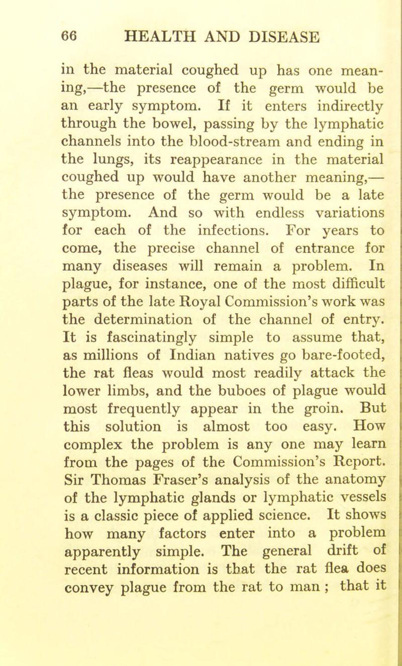 in the material coughed up has one mean- ing,—the presence of the germ would be an early symptom. If it enters indirectly through the bowel, passing by the lymphatic channels into the blood-stream and ending in the lungs, its reappearance in the material coughed up would have another meaning,— the presence of the germ would be a late symptom. And so with endless variations for each of the infections. For years to come, the precise channel of entrance for many diseases will remain a problem. In plague, for instance, one of the most difficult parts of the late Royal Commission's work was the determination of the channel of entry. It is fascinatingly simple to assume that, as millions of Indian natives go bare-footed, the rat fleas would most readily attack the lower limbs, and the buboes of plague would most frequently appear in the groin. But this solution is almost too easy. How complex the problem is any one may learn from the pages of the Commission's Report. Sir Thomas Eraser's analysis of the anatomy of the lymphatic glands or lymphatic vessels is a classic piece of applied science. It shows how many factors enter into a problem apparently simple. The general drift of recent information is that the rat flea does convey plague from the rat to man ; that it