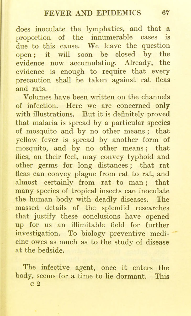 does inoculate the lymphatics, and that a proportion of the innumerable cases is due to this cause. We leave the question open; it will soon be closed by the evidence now accumulating. Already, the evidence is enough to require that every precaution shall be taken against rat fleas and rats. Volumes have been written on the channels of infection. Here we are concerned only with illustrations. But it is definitely proved that malaria is spread by a particular species of mosquito and by no other means ; that yellow fever is spread by another form of mosquito, and by no other means; that flies, on their feet, may convey typhoid and other germs for long distances; that rat fleas can convey plague from rat to rat, and almost certainly from rat to man; that many species of tropical insects can inoculate the human body with deadly diseases. The massed details of the splendid researches that justify these conclusions have opened up for us an illimitable field for further investigation. To biology preventive medi- cine owes as much as to the study of disease at the bedside. The infective agent, once it enters the body, seems for a time to lie dormant. This c 2