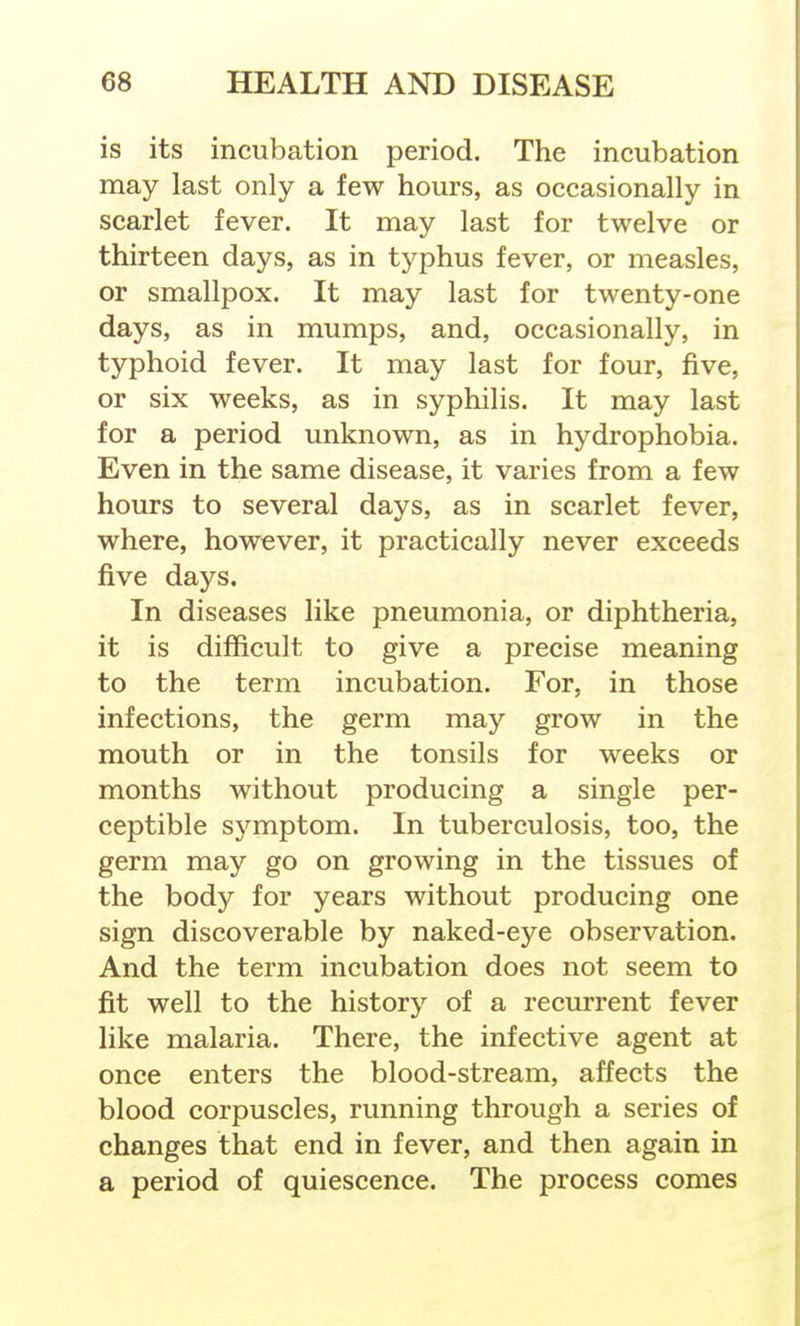 is its incubation period. The incubation may last only a few hours, as occasionally in scarlet fever. It may last for twelve or thirteen days, as in typhus fever, or measles, or smallpox. It may last for twenty-one days, as in mumps, and, occasionally, in typhoid fever. It may last for four, five, or six weeks, as in syphilis. It may last for a period unknown, as in hydrophobia. Even in the same disease, it varies from a few hours to several days, as in scarlet fever, where, however, it practically never exceeds five days. In diseases like pneumonia, or diphtheria, it is difficult to give a precise meaning to the term incubation. For, in those infections, the germ may grow in the mouth or in the tonsils for weeks or months without producing a single per- ceptible symptom. In tuberculosis, too, the germ may go on growing in the tissues of the body for years without producing one sign discoverable by naked-eye observation. And the term incubation does not seem to fit well to the history of a recurrent fever like malaria. There, the infective agent at once enters the blood-stream, affects the blood corpuscles, running through a series of changes that end in fever, and then again in a period of quiescence. The process comes