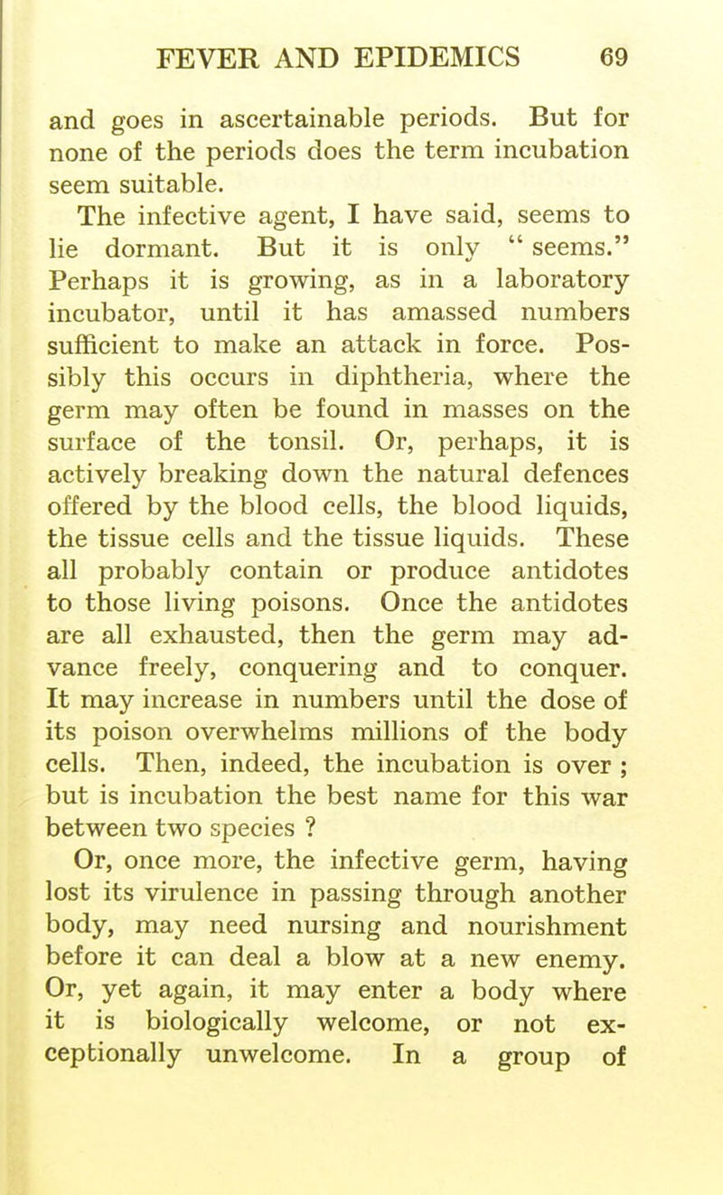 and goes in ascertainable periods. But for none of the periods does the term incubation seem suitable. The infective agent, I have said, seems to lie dormant. But it is only  seems. Perhaps it is growing, as in a laboratory- incubator, until it has amassed numbers sufficient to make an attack in force. Pos- sibly this occurs in diphtheria, where the germ may often be found in masses on the surface of the tonsil. Or, perhaps, it is actively breaking down the natural defences offered by the blood cells, the blood liquids, the tissue cells and the tissue liquids. These all probably contain or produce antidotes to those living poisons. Once the antidotes are all exhausted, then the germ may ad- vance freely, conquering and to conquer. It may increase in numbers until the dose of its poison overwhelms millions of the body cells. Then, indeed, the incubation is over ; but is incubation the best name for this war between two species ? Or, once more, the infective germ, having lost its virulence in passing through another body, may need nursing and nourishment before it can deal a blow at a new enemy. Or, yet again, it may enter a body where it is biologically welcome, or not ex- ceptionally unwelcome. In a group of