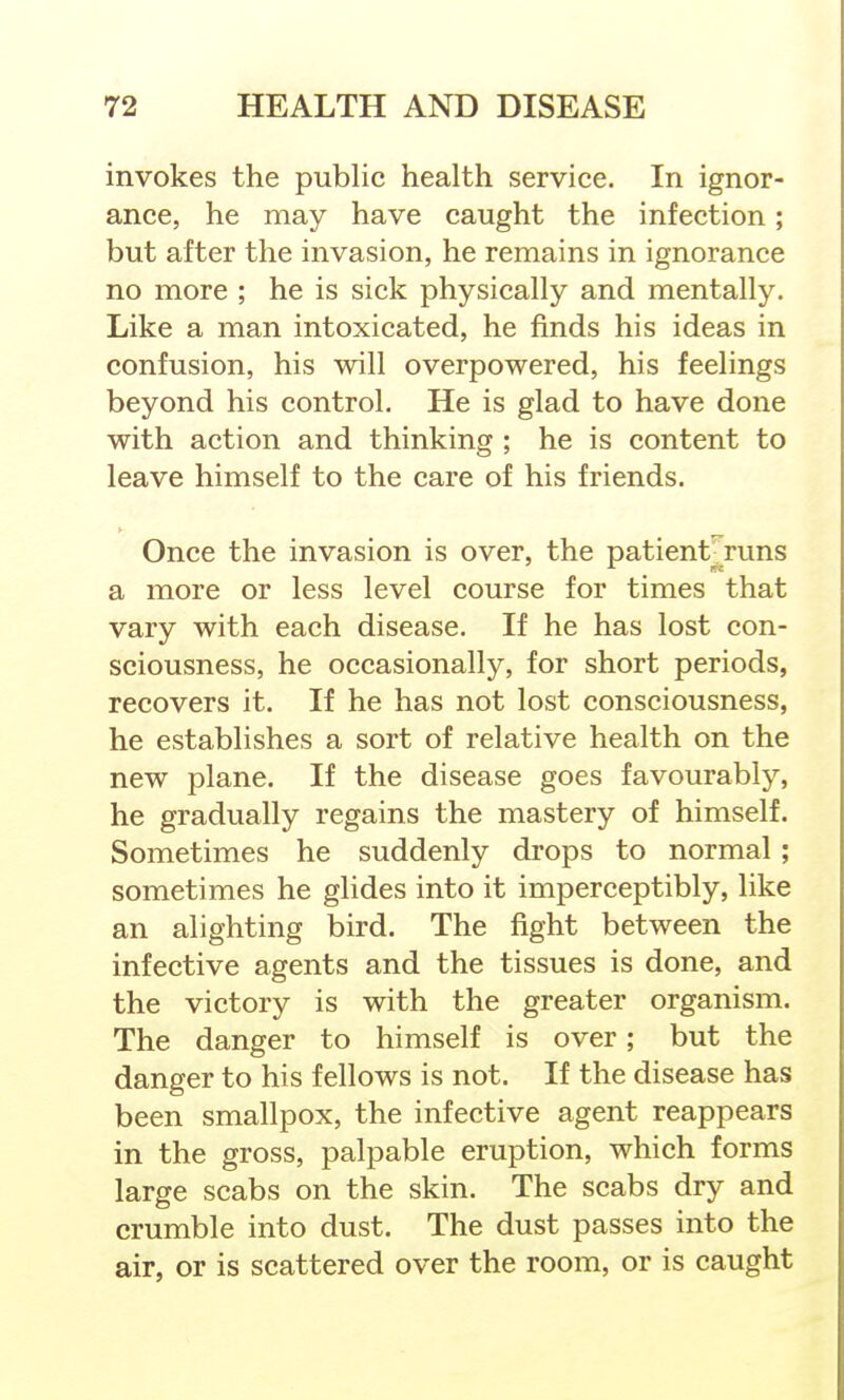 invokes the public health service. In ignor- ance, he may have caught the infection; but after the invasion, he remains in ignorance no more ; he is sick physically and mentally. Like a man intoxicated, he finds his ideas in confusion, his will overpowered, his feelings beyond his control. He is glad to have done with action and thinking ; he is content to leave himself to the care of his friends. Once the invasion is over, the patient runs a more or less level course for times that vary with each disease. If he has lost con- sciousness, he occasionally, for short periods, recovers it. If he has not lost consciousness, he establishes a sort of relative health on the new plane. If the disease goes favourably, he gradually regains the mastery of himself. Sometimes he suddenly drops to normal ; sometimes he glides into it imperceptibly, like an alighting bird. The fight between the infective agents and the tissues is done, and the victory is with the greater organism. The danger to himself is over; but the danger to his fellows is not. If the disease has been smallpox, the infective agent reappears in the gross, palpable eruption, which forms large scabs on the skin. The scabs dry and crumble into dust. The dust passes into the air, or is scattered over the room, or is caught