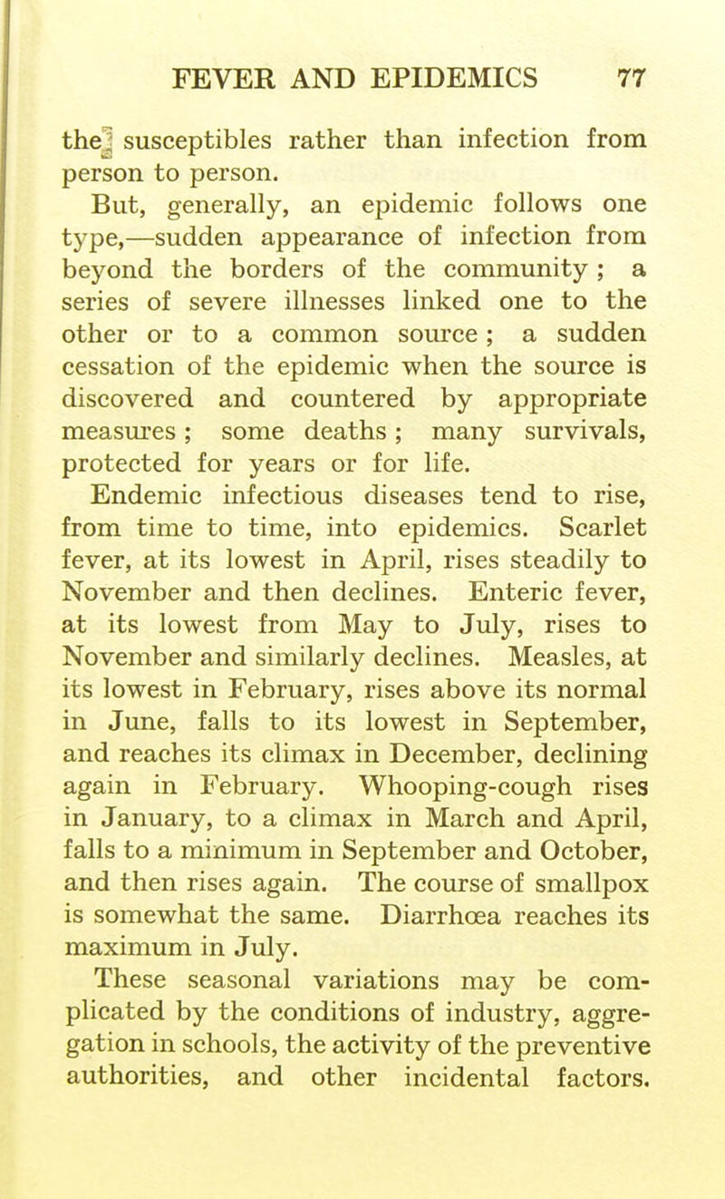 thej susceptibles rather than infection from person to person. But, generally, an epidemic follows one type,—sudden appearance of infection from beyond the borders of the community; a series of severe illnesses linked one to the other or to a common source; a sudden cessation of the epidemic when the source is discovered and countered by appropriate measures; some deaths; many survivals, protected for years or for life. Endemic infectious diseases tend to rise, from time to time, into epidemics. Scarlet fever, at its lowest in April, rises steadily to November and then declines. Enteric fever, at its lowest from May to July, rises to November and similarly declines. Measles, at its lowest in February, rises above its normal in June, falls to its lowest in September, and reaches its climax in December, declining again in February. Whooping-cough rises in January, to a climax in March and April, falls to a minimum in September and October, and then rises again. The course of smallpox is somewhat the same. Diarrhoea reaches its maximum in July. These seasonal variations may be com- plicated by the conditions of industry, aggre- gation in schools, the activity of the preventive authorities, and other incidental factors.