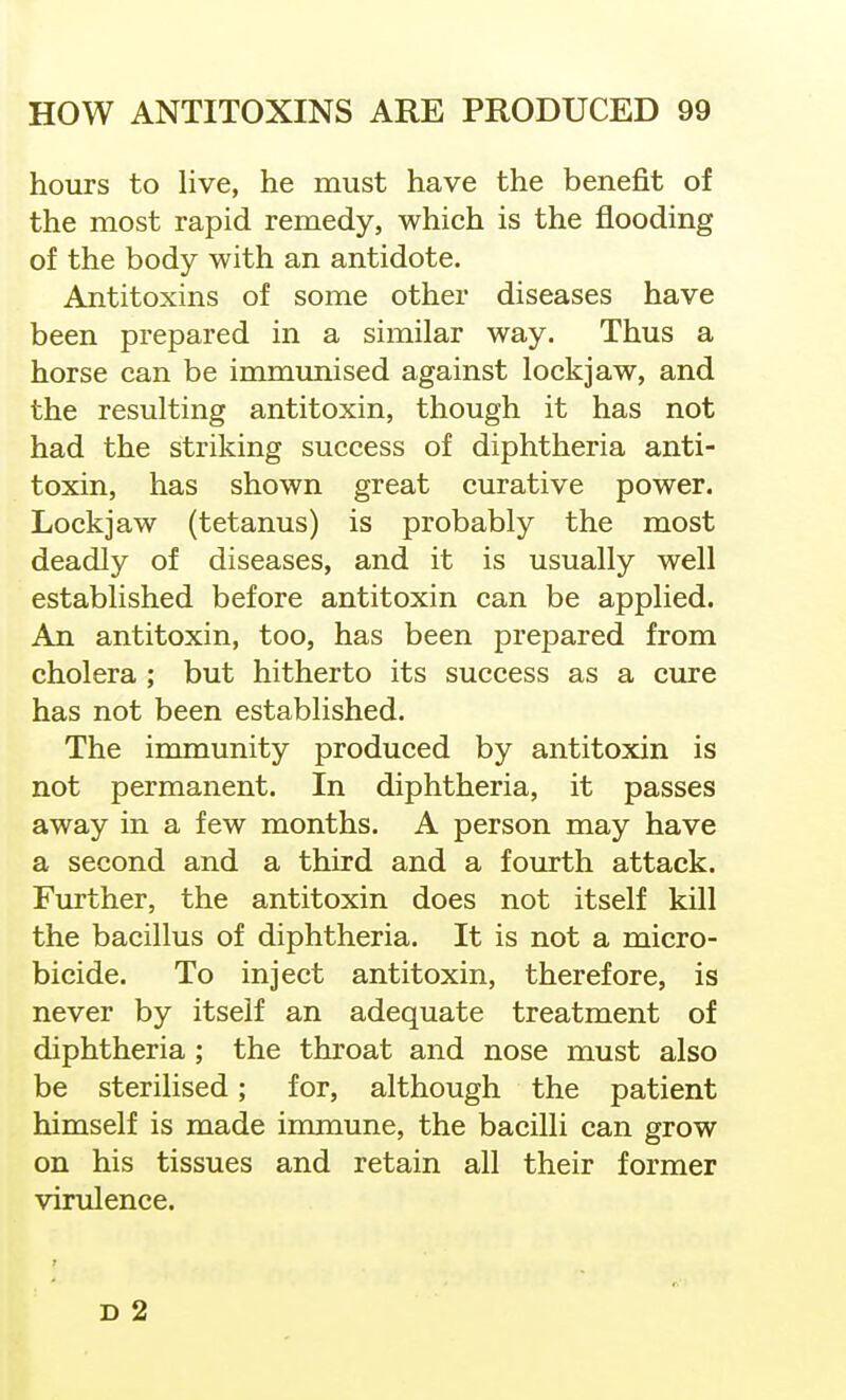 hours to live, he must have the benefit of the most rapid remedy, which is the flooding of the body with an antidote. Antitoxins of some other diseases have been prepared in a similar way. Thus a horse can be immunised against lockjaw, and the resulting antitoxin, though it has not had the striking success of diphtheria anti- toxin, has shown great curative power. Lockjaw (tetanus) is probably the most deadly of diseases, and it is usually well established before antitoxin can be applied. An antitoxin, too, has been prepared from cholera ; but hitherto its success as a cure has not been established. The immunity produced by antitoxin is not permanent. In diphtheria, it passes away in a few months. A person may have a second and a third and a fourth attack. Further, the antitoxin does not itself kill the bacillus of diphtheria. It is not a micro- bicide. To inject antitoxin, therefore, is never by itself an adequate treatment of diphtheria ; the throat and nose must also be sterilised; for, although the patient himself is made immune, the bacilli can grow on his tissues and retain all their former virulence.