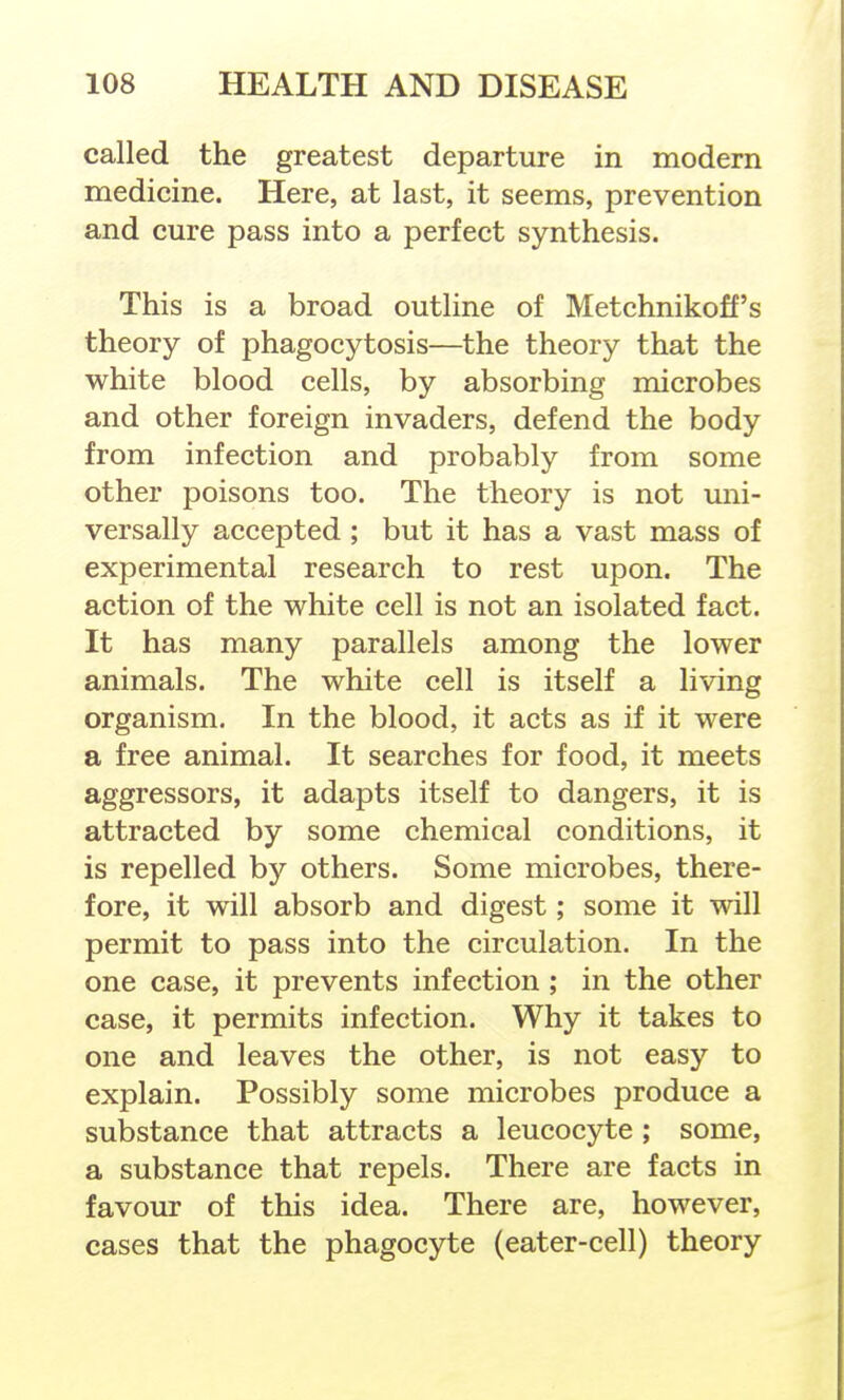 called the greatest departure in modern medicine. Here, at last, it seems, prevention and cure pass into a perfect synthesis. This is a broad outline of Metchnikoff's theory of phagocytosis—the theory that the white blood cells, by absorbing microbes and other foreign invaders, defend the body from infection and probably from some other poisons too. The theory is not uni- versally accepted ; but it has a vast mass of experimental research to rest upon. The action of the white cell is not an isolated fact. It has many parallels among the lower animals. The white cell is itself a living organism. In the blood, it acts as if it were a free animal. It searches for food, it meets aggressors, it adapts itself to dangers, it is attracted by some chemical conditions, it is repelled by others. Some microbes, there- fore, it will absorb and digest; some it will permit to pass into the circulation. In the one case, it prevents infection ; in the other case, it permits infection. Why it takes to one and leaves the other, is not easy to explain. Possibly some microbes produce a substance that attracts a leucocyte ; some, a substance that repels. There are facts in favour of this idea. There are, however, cases that the phagocyte (eater-cell) theory