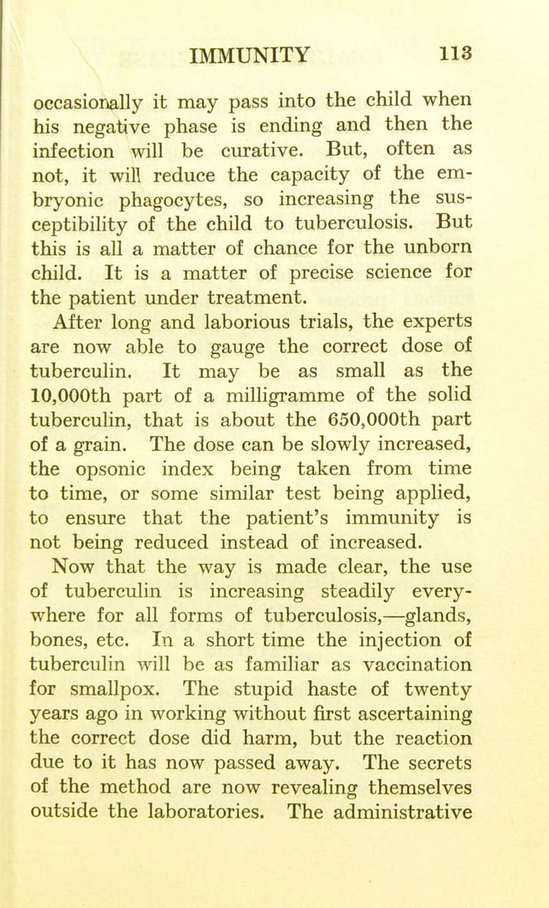 occasionally it may pass into the child when his negative phase is ending and then the infection will be curative. But, often as not, it will reduce the capacity of the em- bryonic phagocytes, so increasing the sus- ceptibility of the child to tuberculosis. But this is all a matter of chance for the unborn child. It is a matter of precise science for the patient under treatment. After long and laborious trials, the experts are now able to gauge the correct dose of tuberculin. It may be as small as the 10,000th part of a milligramme of the solid tuberculin, that is about the 650,000th part of a grain. The dose can be slowly increased, the opsonic index being taken from time to time, or some similar test being applied, to ensure that the patient's immunity is not being reduced instead of increased. Now that the way is made clear, the use of tuberculin is increasing steadily every- where for all forms of tuberculosis,—glands, bones, etc. In a short time the injection of tuberculin will be as familiar as vaccination for smallpox. The stupid haste of twenty years ago in working without f^st ascertaining the correct dose did harm, but the reaction due to it has now passed away. The secrets of the method are now revealing themselves outside the laboratories. The administrative