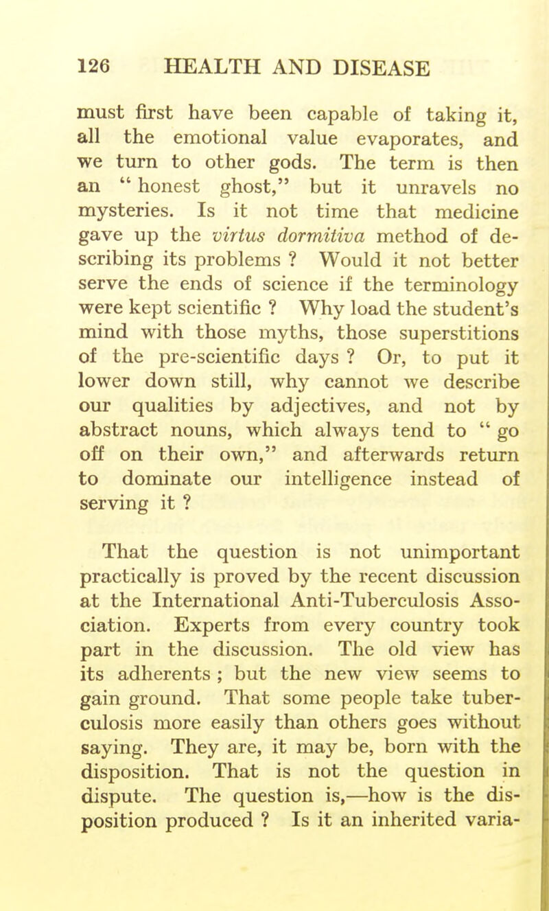 must first have been capable of taking it, all the emotional value evaporates, and we turn to other gods. The term is then an  honest ghost, but it unravels no mysteries. Is it not time that medicine gave up the virtus dormitiva method of de- scribing its problems ? Would it not better serve the ends of science if the terminology were kept scientific ? Why load the student's mind with those myths, those superstitions of the pre-scientific days ? Or, to put it lower down still, why cannot we describe our qualities by adjectives, and not by abstract nouns, which always tend to go off on their own, and afterwards return to dominate our intelligence instead of serving it ? That the question is not unimportant practically is proved by the recent discussion at the International Anti-Tuberculosis Asso- ciation. Experts from every country took part in the discussion. The old view has its adherents ; but the new view seems to gain ground. That some people take tuber- culosis more easily than others goes without saying. They are, it may be, born with the disposition. That is not the question in dispute. The question is,—how is the dis- position produced ? Is it an inherited varia-