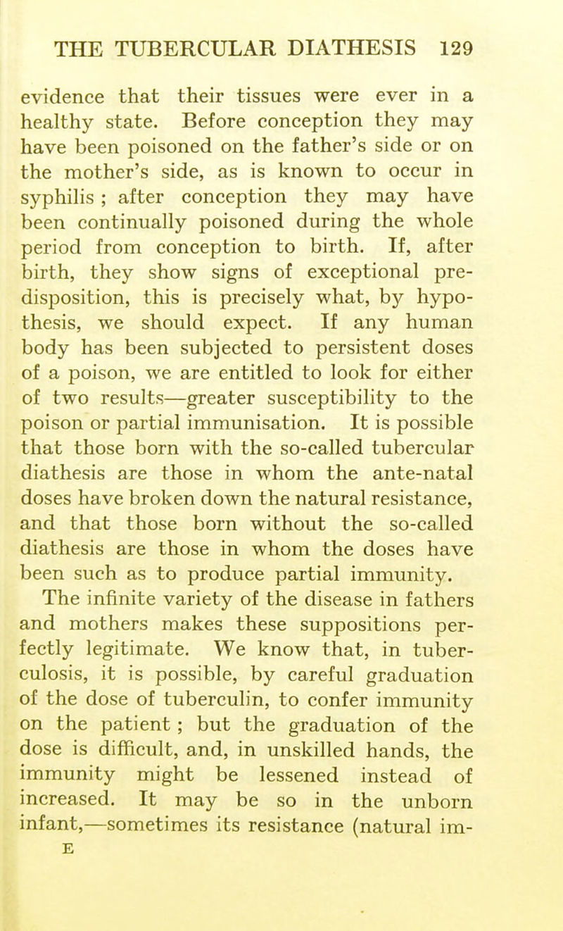 evidence that their tissues were ever in a healthy state. Before conception they may have been poisoned on the father's side or on the mother's side, as is known to occur in syphihs ; after conception they may have been continually poisoned during the whole period from conception to birth. If, after birth, they show signs of exceptional pre- disposition, this is precisely what, by hypo- thesis, we should expect. If any human body has been subjected to persistent doses of a poison, we are entitled to look for either of two results—greater susceptibility to the poison or partial immunisation. It is possible that those born with the so-called tubercular diathesis are those in whom the ante-natal doses have broken down the natural resistance, and that those born without the so-called diathesis are those in whom the doses have been such as to produce partial immunity. The infinite variety of the disease in fathers and mothers makes these suppositions per- fectly legitimate. We know that, in tuber- culosis, it is possible, by careful graduation of the dose of tuberculin, to confer immunity on the patient ; but the graduation of the dose is difficult, and, in unskilled hands, the immunity might be lessened instead of increased. It may be so in the unborn infant,—sometimes its resistance (natural im- E