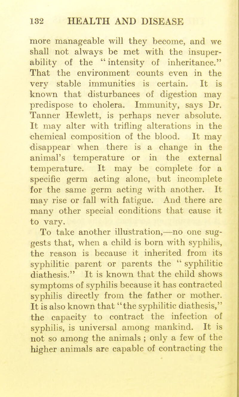 more manageable will they become, and we shall not always be met with the insuper- ability of the  intensity of inheritance. That the environment comits even in the very stable immunities is certain. It is known that disturbances of digestion may predispose to cholera. Immunity, says Dr. Tanner Hewlett, is perhaps never absolute. It may alter with trifling alterations in the chemical composition of the blood. It may disappear when there is a change in the animal's temperature or in the external temperature. It may be complete for a specific germ acting alone, but incomplete for the same germ acting with another. It may rise or fall with fatigue. And there are many other special conditions that cause it to vary. To take another illustration,—no one sug- gests that, when a child is born with syphilis, the reason is because it inherited from its syphilitic parent or parents the  syphilitic diathesis. It is known that the child shows symptoms of syphilis because it has contracted syphilis directly from the father or mother. It is also known that the syphilitic diathesis, the capacity to contract the infection of syphilis, is universal among mankind. It is not so among the animals ; only a few of the higher animals are capable of contracting the