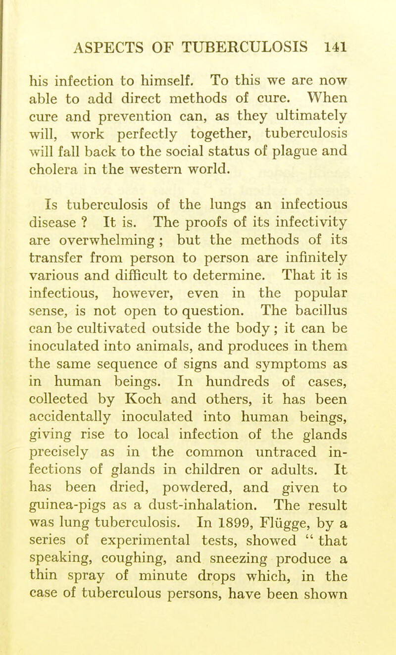 his infection to himself. To this we are now able to add direct methods of cure. When cure and prevention can, as they ultimately will, work perfectly together, tuberculosis will fall back to the social status of plague and cholera in the western world. Is tuberculosis of the lungs an infectious disease ? It is. The proofs of its infectivity are overwhelming ; but the methods of its transfer from person to person are infinitely various and difficult to determine. That it is infectious, however, even in the popular sense, is not open to question. The bacillus can be cultivated outside the body ; it can be inoculated into animals, and produces in them the same sequence of signs and symptoms as in human beings. In hundreds of cases, collected by Koch and others, it has been accidentally inoculated into human beings, giving rise to local infection of the glands precisely as in the common untraced in- fections of glands in children or adults. It has been dried, powdered, and given to guinea-pigs as a dust-inhalation. The result was lung tuberculosis. In 1899, Fliigge, by a series of experimental tests, showed  that speaking, coughing, and sneezing produce a thin spray of minute drops which, in the case of tuberculous persons, have been shown