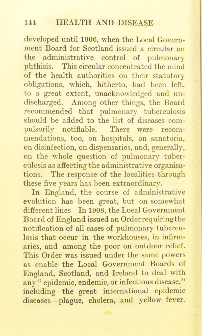 developed until 1906, when the Local Govern- ment Board for Scotland issued a circular on the administrative control of pulmonary phthisis. This circular concentrated the mind of the health authorities on their statutory obligations, which, hitherto, had been left, to a great extent, unacknowledged and un- discharged. Among other things, the Board recommended that pulmonary tuberculosis should be added to the list of diseases com- pulsorily notifiable. There were recom- mendations, too, on hospitals, on sanatoria, on disinfection, on dispensaries, and, generally, on the whole question of pulmonary tuber- culosis as affecting the administrative organisa- tions. The response of the localities through these five years has been extraordinary. In England, the course of administrative evolution has been great, but on somewhat different lines In 1908, the Local Government Board of England issued an Order requiring the notification of all cases of pulmonary tubercu- losis that occur in the workhouses, in infirm- aries, and among the poor on outdoor relief. This Order was issued under the same powers as enable the Local Government Boards of England, Scotland, and Ireland to deal with any epidemic, endemic, or infectious disease, including the great international epidemic diseases—plague, cholera, and yellow fever.