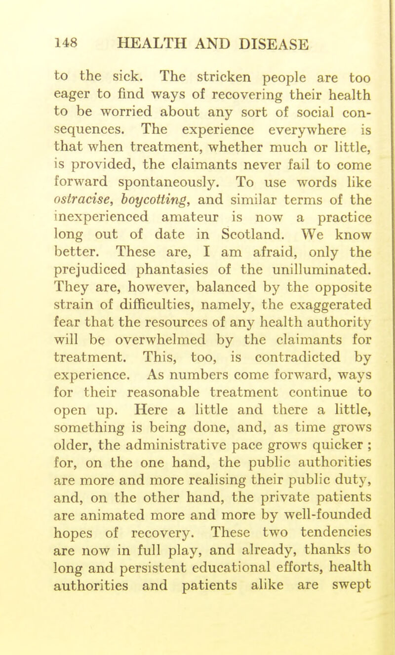 to the sick. The stricken people are too eager to find ways of recovering their health to be worried about any sort of social con- sequences. The experience everywhere is that when treatment, whether much or little, is provided, the claimants never fail to come forward spontaneously. To use words like ostracise, boycotting, and similar terms of the inexperienced amateur is now a practice long out of date in Scotland. We know better. These are, I am afraid, only the prejudiced phantasies of the unilluminated. They are, however, balanced by the opposite strain of difficulties, namely, the exaggerated fear that the resources of any health authority will be overwhelmed by the claimants for treatment. This, too, is contradicted by experience. As numbers come forward, ways for their reasonable treatment continue to open up. Here a little and there a little, something is being done, and, as time grows older, the administrative pace grows quicker ; for, on the one hand, the public authorities are more and more realising their public duty, and, on the other hand, the private patients are animated more and more by well-founded hopes of recovery. These two tendencies are now in full play, and already, thanks to long and persistent educational efforts, health authorities and patients alike are swept