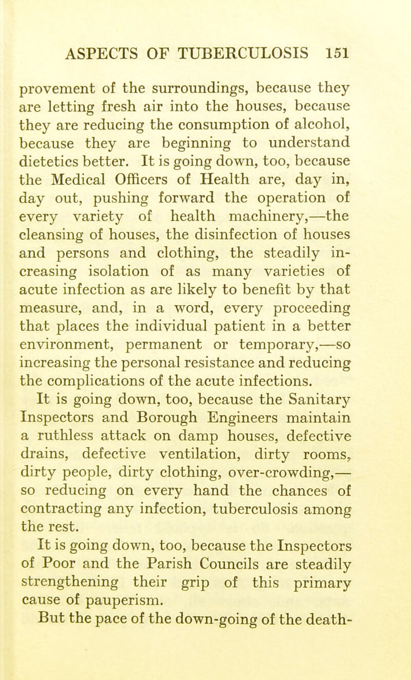 provement of the surroundings, because they are letting fresh air into the houses, because they are reducing the consumption of alcohol, because they are beginning to understand dietetics better. It is going down, too, because the Medical Officers of Health are, day in, day out, pushing forward the operation of every variety of health machinery,—the cleansing of houses, the disinfection of houses and persons and clothing, the steadily in- creasing isolation of as many varieties of acute infection as are likely to benefit by that measure, and, in a word, every proceeding that places the individual patient in a better environment, permanent or temporary,—so increasing the personal resistance and reducing the complications of the acute infections. It is going down, too, because the Sanitary Inspectors and Borough Engineers maintain a ruthless attack on damp houses, defective drains, defective ventilation, dirty rooms, dirty people, dirty clothing, over-crowding,— so reducing on every hand the chances of contracting any infection, tuberculosis among the rest. It is going down, too, because the Inspectors of Poor and the Parish Councils are steadily strengthening their grip of this primary cause of pauperism. But the pace of the down-going of the death-