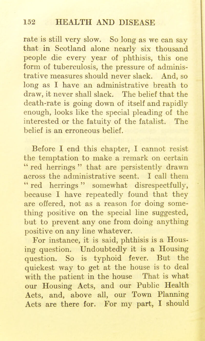 rate is still very slow. So long as we can say that in Scotland alone nearly six thousand people die every year of phthisis, this one form of tuberculosis, the pressure of adminis- trative measures should never slack. And, so long as I have an administrative breath to draw, it never shall slack. The belief that the death-rate is going down of itself and rapidly enough, looks like the special pleading of the interested or the fatuity of the fatalist. The belief is an erroneous belief. Before I end this chapter, I cannot resist the temptation to make a remark on certain  red herrings  that are persistently drawn across the administrative scent. I call them  red herrings  somewhat disrespectfully, because I have repeatedly found that they are offered, not as a reason for doing some- thing positive on the special line suggested, but to prevent any one from doing anything positive on any line whatever. For instance, it is said, phthisis is a Hous- ing question. Undoubtedly it is a Housing question. So is typhoid fever. But the quickest way to get at the house is to deal with the patient in the house That is what our Housing Acts, and our Public Health Acts, and, above all, our Town Planning Acts are there for. For my part, I should