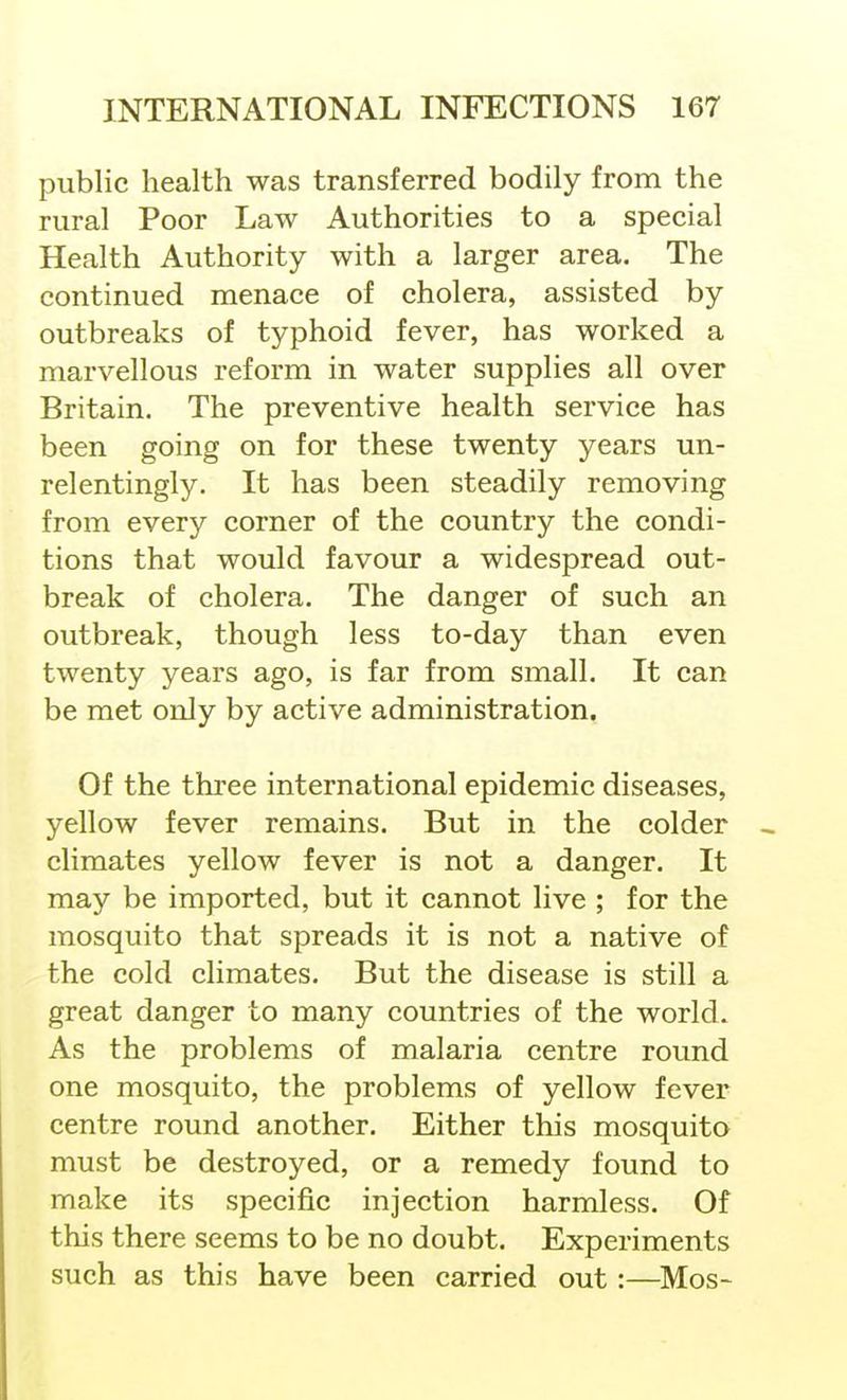 public health was transferred bodily from the rural Poor Law Authorities to a special Health Authority with a larger area. The continued menace of cholera, assisted by outbreaks of typhoid fever, has worked a marvellous reform in water supplies all over Britain. The preventive health service has been going on for these twenty years un- relentingly. It has been steadily removing from every corner of the country the condi- tions that would favour a widespread out- break of cholera. The danger of such an outbreak, though less to-day than even twenty years ago, is far from small. It can be met only by active administration. Of the three international epidemic diseases, yellow fever remains. But in the colder climates yellow fever is not a danger. It may be imported, but it cannot live ; for the mosquito that spreads it is not a native of the cold climates. But the disease is still a great danger to many countries of the world. As the problems of malaria centre round one mosquito, the problems of yellow fever centre round another. Either this mosquito must be destroyed, or a remedy found to make its specific injection harmless. Of this there seems to be no doubt. Experiments such as this have been carried out :—Mos-