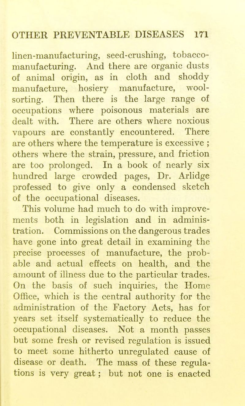 linen-manufacturing, seed-crushing, tobacco- manufacturing. And there are organic dusts of animal origin, as in cloth and shoddy manufacture, hosiery manufacture, wool- sorting. Then there is the large range of occupations where poisonous materials are dealt with. There are others where noxious vapours are constantly encountered. There are others where the temperature is excessive ; others where the strain, pressure, and friction are too prolonged. In a book of nearly six hundred large crowded pages. Dr. Arlidge professed to give only a condensed sketch of the occupational diseases. This volume had much to do with improve- ments both in legislation and in adminis- tration. Commissions on the dangerous trades have gone into great detail in examining the precise processes of manufacture, the prob- able and actual effects on health, and the amount of illness due to the particular trades. On the basis of such inquiries, the Home Office, which is the central authority for the administration of the Factory Acts, has for years set itself systematically to reduce the occupational diseases. Not a month passes but some fresh or revised regulation is issued to meet some hitherto unregulated cause of disease or death. The mass of these regula- tions is very great; but not one is enacted