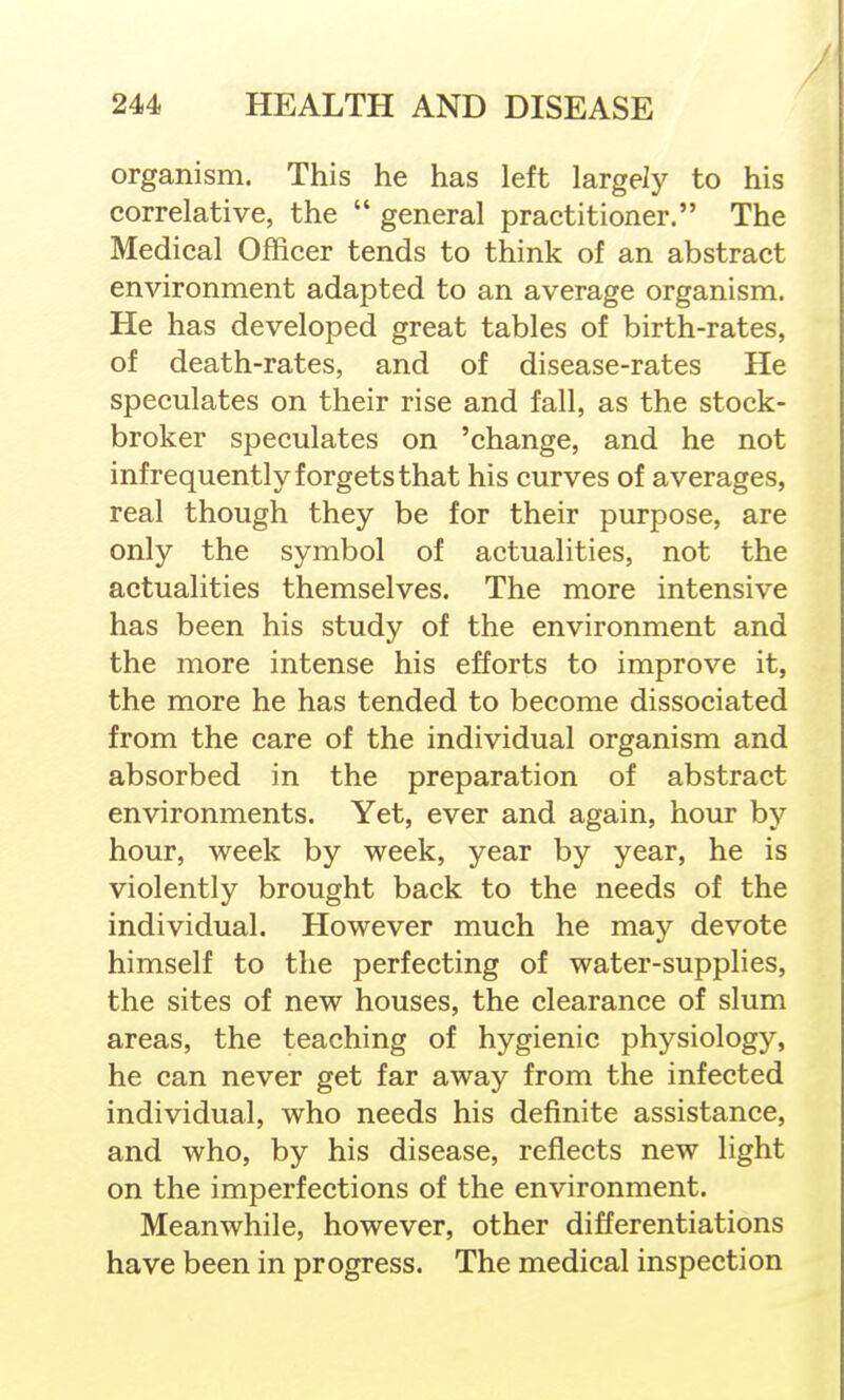 organism. This he has left largely to his correlative, the  general practitioner. The Medical Officer tends to think of an abstract environment adapted to an average organism. He has developed great tables of birth-rates, of death-rates, and of disease-rates He speculates on their rise and fall, as the stock- broker speculates on 'change, and he not infrequently forgets that his curves of averages, real though they be for their purpose, are only the symbol of actualities, not the actualities themselves. The more intensive has been his study of the environment and the more intense his efforts to improve it, the more he has tended to become dissociated from the care of the individual organism and absorbed in the preparation of abstract environments. Yet, ever and again, hour by hour, week by week, year by year, he is violently brought back to the needs of the individual. However much he may devote himself to the perfecting of water-supplies, the sites of new houses, the clearance of slum areas, the teaching of hygienic physiology, he can never get far away from the infected individual, who needs his definite assistance, and who, by his disease, reflects new light on the imperfections of the environment. Meanwhile, however, other differentiations have been in progress. The medical inspection