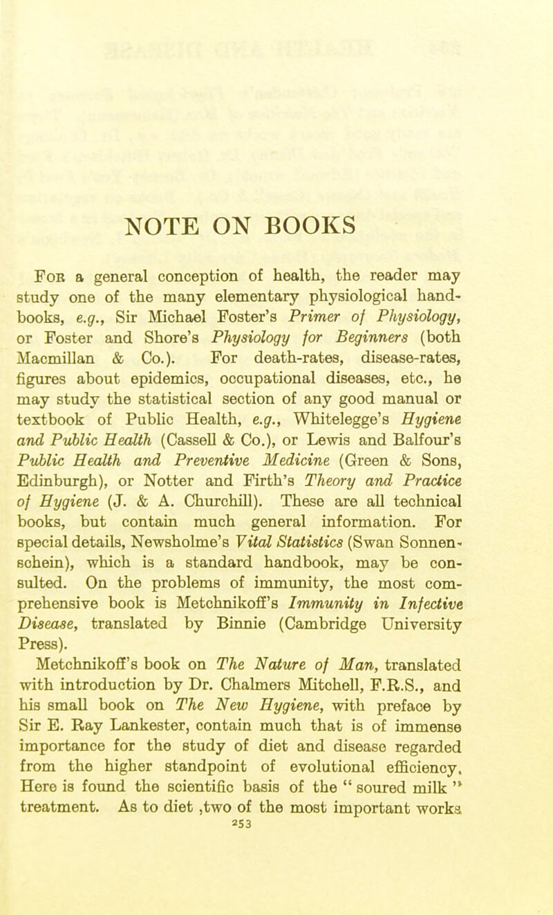 NOTE ON BOOKS For a general conception of health, the reader may study one of the many elementary physiological hand- books, e.g., Sir Rlichael Foster's Primer of Physiology, or Foster and Shore's Physiology for Beginners (both Macmillan & Co.). For death-rates, disease-rates, figures about epidemics, occupational diseases, etc., he may study the statistical section of any good manual or textbook of Public Health, e.g., Whitelegge's Hygiene and Public Health (Cassell & Co.), or Lewis and Balfour's Public Health and Preventive Medicine (Green & Sons, Edinburgh), or Notter and Firth's Theory and Practice of Hygiene (J. & A. Churchill). These are all technical books, but contain much general information. For special details, NewshoLme's Vital Statistics (Swan Sonnen- sohein), which is a standard handbook, may be con- sulted. On the problems of immimity, the most com- prehensive book is Metchnikoff's Immunity in Infective Disease, translated by Binnie (Cambridge University Press). Metchnikoff's book on The Nature of Man, translated with introduction by Dr. Chalmers Mitchell, F.R.S., and his small book on The New Hygiene, with preface by Sir E. Ray Lankester, contain much that is of immense importance for the study of diet and disease regarded from the higher standpoint of evolutional efficiency. Here is foimd the scientific basis of the soured milk treatment. As to diet ,two of the most important works, 2S3