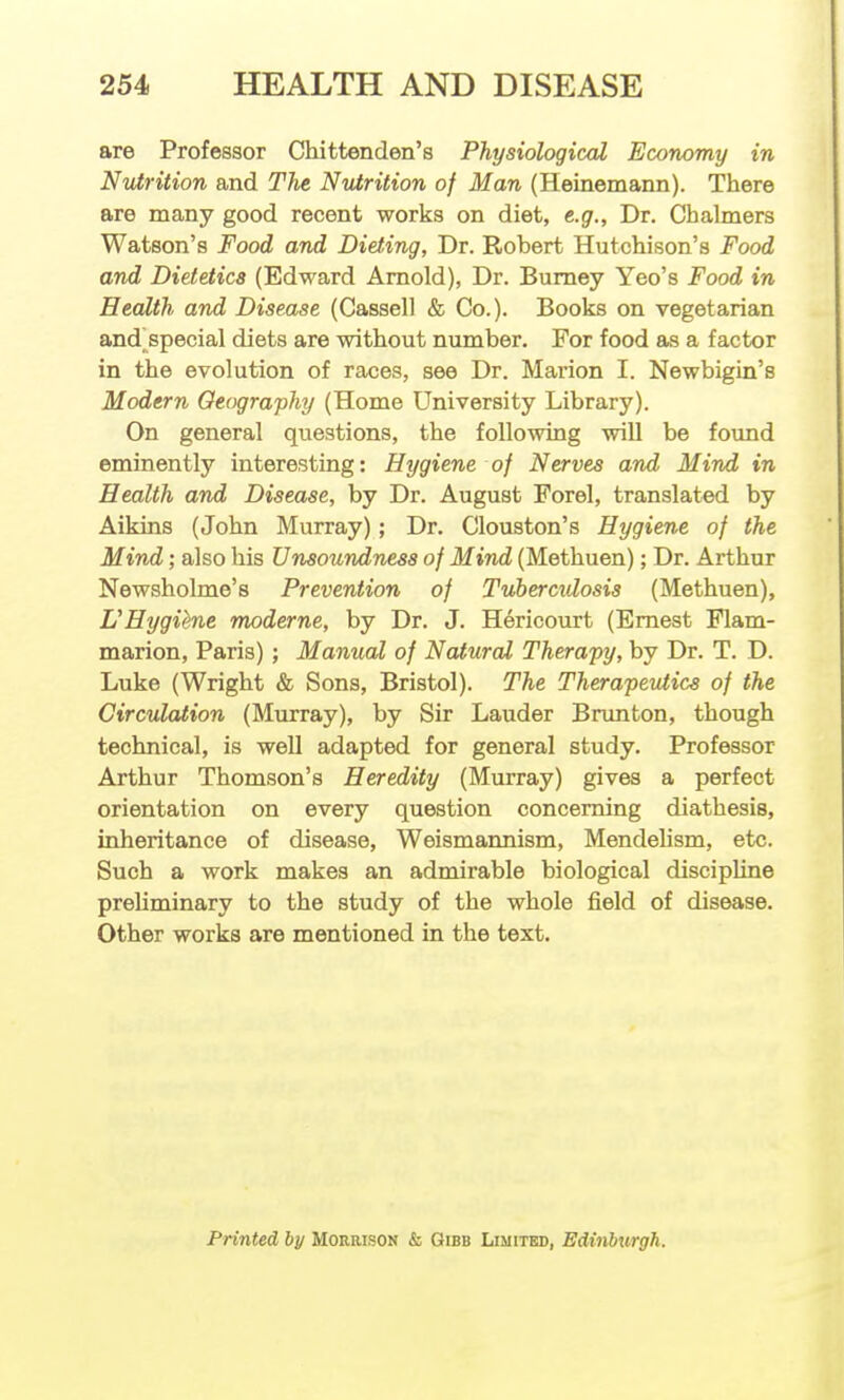are Professor Chittenden's Physiological Economy in Nutrition and The Nvirition of Man (Heinemann). There are many good recent works on diet, e.g., Dr. Chalmers Watson's Food and Dieting, Dr. Robert Hutchison's Food and Dietetics (Edward Arnold), Dr. Bumey Yeo's Food in Health and Disease (Cassell & Co.). Books on vegetarian and^special diets are without number. For food as a factor in the evolution of races, see Dr. Marion I. Newbigin's Modern Geography (Home University Library). On general questions, the following will be found eminently interesting: Hygiene of Nerves and Mind in Health and Disease, by Dr. August Forel, translated by Aikins (John Murray); Dr. Clouston's Hygiene of the Mind; also his Unsoundness of Mind (Methuen); Dr. Arthur Newsholme's Prevention of Tuberculosis (Methuen), L'Hygiene moderne, by Dr. J. Hericourt (Ernest Flam- marion, Paris); Manual of Natural Therapy, by Dr. T. D. Luke (Wright & Sons, Bristol). The Therapeutics of the Circulation (Murray), by Sir Lauder Brunton, though technical, is well adapted for general study. Professor Arthur Thomson's Heredity (Murray) gives a perfect orientation on every question concerning diathesis, inheritance of disease, Weismannism, Mendelism, etc. Such a work makes an admirable biological discipline prehminary to the study of the whole field of disease. Other works are mentioned in the text. Printed by Morrison & Gibb Limitbd, Edinburgh.