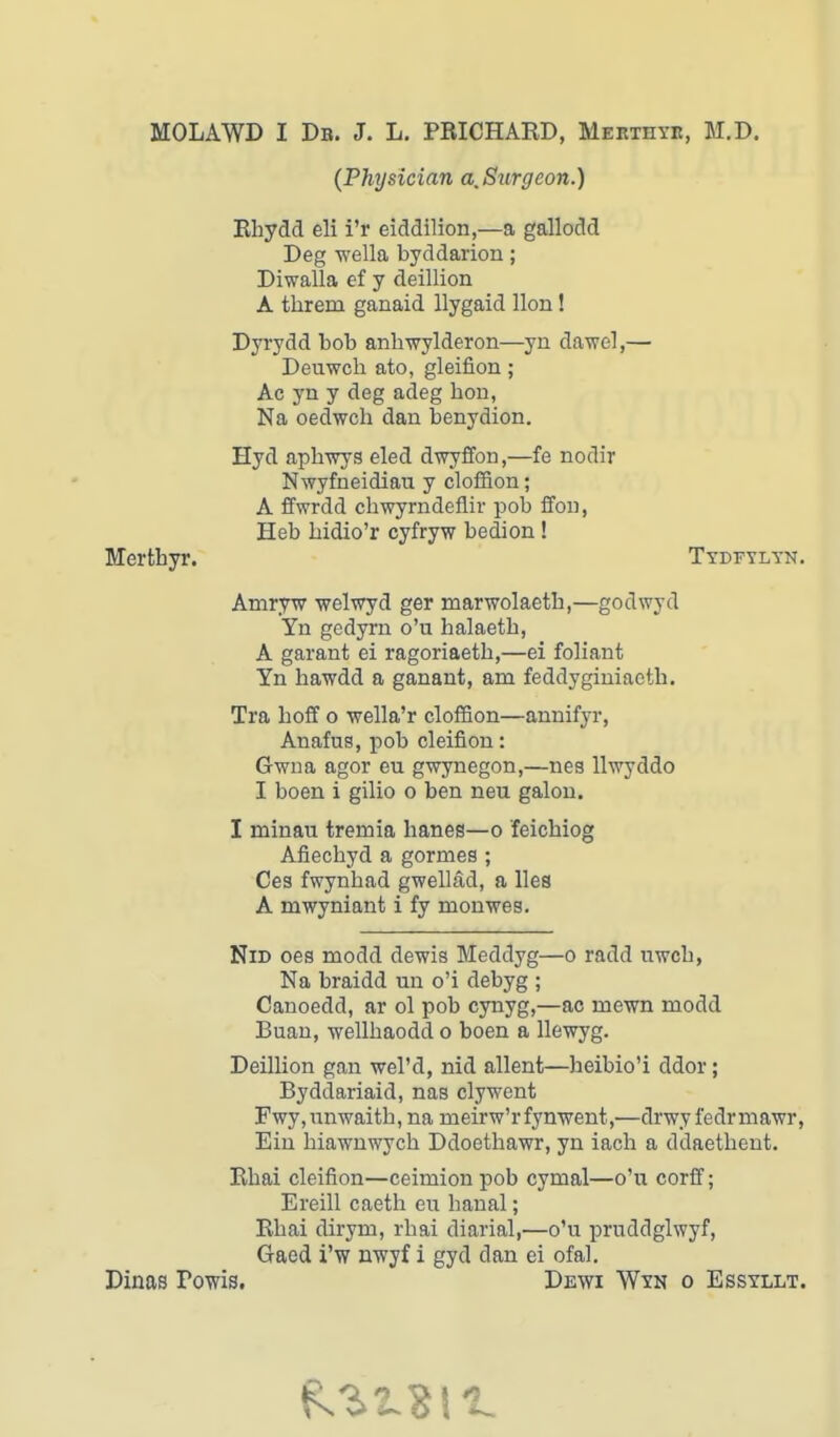 MOLAWD I Db. J. L. PRICHARD, Mertiiyr, M.D. (Physician a.Snrgeon.) Rhydd eli i'r eiddilion,—a gallodd Deg wella byddarion; Diwalla ef y deillion A threm ganaid llygaid lion! Dyrydd bob anbwylderon—yn daw el,— Deuwch ato, gleifion ; Ac yn y deg adeg bon, Na oedwch dan benydion. Hyd aphwys eled dwyffon,—fe nodir Nwyfneidiau y cloffion; A ffwrdd cbwyrndeflir pob ffon, Heb bidio'r cyfryw bedion ! Tydfylyn. Amryw welwyd ger marwolaetb,—godwyd Yn gedyrn o'u halaetb, A garant ei ragoriaetb,—ei foliant Yn hawdd a ganant, am feddyginiaetb. Tra hoff o wella'r cloffion—annifyr, Anafus, pob cleifion: Gwna agor eu gwynegon,—nea llwyddo I boen i gilio o ben neu galon. I minau trernia banes—o feichiog Afiecbyd a gormes ; Ces fwynbad gwellad, a lies A mwyniant i fy monwes. Nid oes modd dewis Meddyg—o radd nwoh, Na braidd un o'i debyg ; Canoedd, ar ol pob cynyg,—ac rnewn modd Buan, wellbaodd o boen a llewyg. Deillion gan wel'd, nid allent—heibio'i ddor; Byddariaid, nas clywent Fwy, nnwaitb, na nieirw'rfynwent,—drwy fedr mawr, Ein biawnwycb Ddoethawr, yn iach a ddaetbent. Rhai cleifion—ceimion pob cymal—o'u corff; Ereill caeth eu banal; Rbai dirym, rhai diarial,—o'u pruddglwyf, Gaed i'w nwyf i gyd dan ei ofal. Dinas Powis. Dewi Wyn o Essyllt. Merthyr.