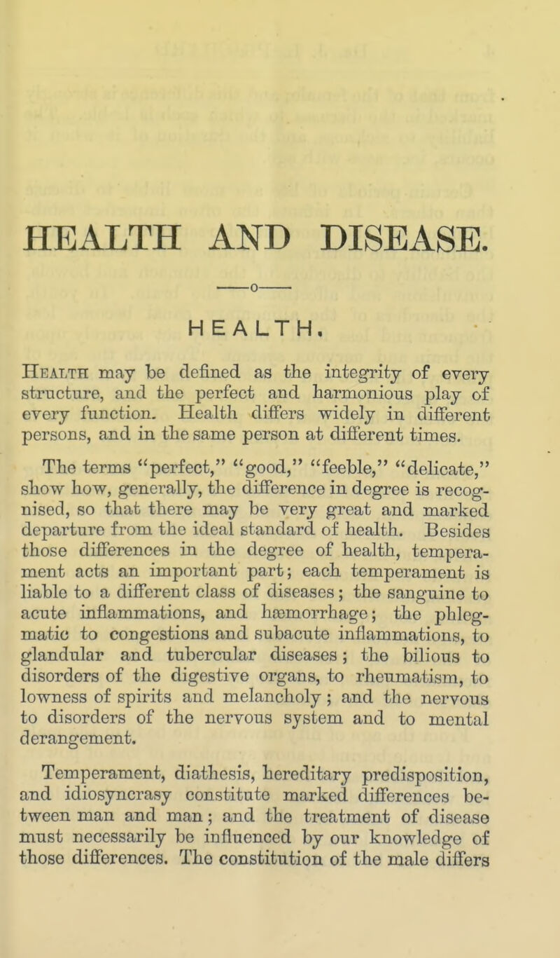 o HEALTH. Health may be defined as the integrity of every structure, and the perfect and harmonious play of every function. Health differs widely in different persons, and in the same person at different times. The terms perfect, good, feeble, delicate, show how, generally, the difference in degree is recog- nised, so that there may be very great and marked departure from the ideal standard of health. Besides those differences hi the degree of health, tempera- ment acts an important part; each temperament is liable to a different class of diseases; the sanguine to acute inflammations, and hoomorrhage; the phleg- matic to congestions and subacute inflammations, to glandtilar and. tubercular diseases; the bilious to disorders of the digestive organs, to rheumatism, to lowness of spirits and melancholy; and the nervous to disorders of the nervous system and to mental derangement. Temperament, diathesis, hereditary predisposition, and idiosyncrasy constitute marked differences be- tween man and man; and the treatment of disease must necessarily be influenced by our knowledge of those differences. The constitution of the male differs