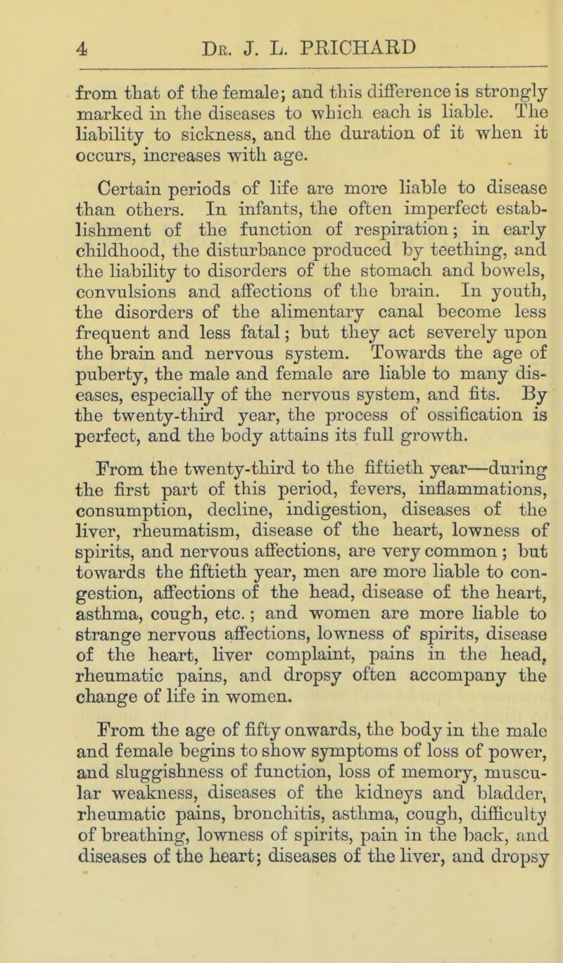 from that of the female; and this difference is strongly- marked in the diseases to which each is liable. The liability to sickness, and the duration of it when it occurs, increases with age. Certain periods of life are more liable to disease than others. In infants, the often imperfect estab- lishment of the function of respiration; in early childhood, the disturbance produced by teething, and the liability to disorders of the stomach and bowels, convulsions and affections of the brain. In youth, the disorders of the alimentary canal become less frequent and less fatal; but they act severely upon the brain and nervous system. Towards the age of puberty, the male and female are liable to many dis- eases, especially of the nervous system, and fits. By the twenty-third year, the process of ossification is perfect, and the body attains its full growth. From the twenty-third to the fiftieth year—during the first part of this period, fevers, inflammations, consumption, decline, indigestion, diseases of the liver, rheumatism, disease of the heart, lowness of spirits, and nervous affections, are very common ; but towards the fiftieth year, men are more liable to con- gestion, affections of the head, disease of the heart, asthma, cough, etc.; and women are more liable to strange nervous affections, lowness of spirits, disease of the heart, liver complaint, pains in the head, rheumatic pains, and dropsy often accompany the change of life in women. From the age of fifty onwards, the body in the male and female begins to show symptoms of loss of power, and sluggishness of function, loss of memory, muscu- lar weakness, diseases of the kidneys and bladder, rheumatic pains, bronchitis, asthma, cough, difficulty of breathing, lowness of spirits, pain in the back, and diseases of the heart; diseases of the liver, and dropsy