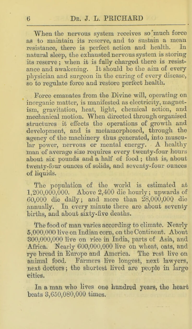 When the nervous system receives so much force as to maintain its reserve, and to sustain a mean resistance, there is perfect action and health. In natural sleep, the exhausted nervous system is storing its reserve; when it is fully charged there is resist- ance and awakeniug. It should be the aim of every physician and surgeon in the curing of every disease, so to regulate force and restore perfect health. Force emanates from the Divine will, operating on inorganic matter, is manifested as electricity, magnet- ism, gravitation, heat, light, chemical action, and mechanical motion. When directed through organised structures it effects the operations of growth and development, and is metamorphosed, through the agency of the machinery thus generated, into muscu- lar power, nervous or mental energy. A healthy man of average size requires every twenty-four hours about six pounds and a half of food ; that is, about twenty-four ounces of solids, and seventy-four ounces of liquids. The population of the world is estimated at 1,200,000,000. Above 2,400 die hourly; upwards of 60,000 die daily; and more than 28,000,000 die annually. In every minute there are about seventy births, and about sixty-five deaths. The food of man varies according to climate. Nearly 5,000.000 live on Indian corn, on the Continent. About 300,000,000 live on rice in India, parts of Asia, and Africa. Nearly 600,000,000 live on wheat, oats, and rye bread in Europe and America. The rest live on animal food. Farmers live longest, next lawyers, next doctors; the shortest lived are people in largo cities. In a man who lives one hundred years, the heart beats 3,650,080,000 times.